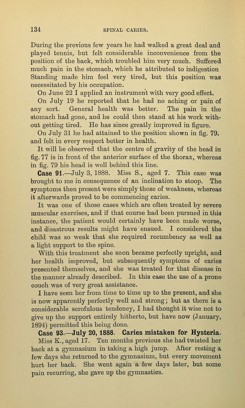 During the previous few years lie had walked a great deal and played tennis, but felt considerable inconvenience from the position of the back, which troubled him very much. Suffered much pain in the stomach, which he attributed to indigestion Standing made him feel very tired, but this position was necessitated by his occupation. On June 22 I applied an instrument with very good effect. On July 19 he reported that he had no aching or pain of any sort. General health was better. The pain in the stomach had gone, and he could then stand at his work with- out getting tired. He has since greatly improved in figure. On July 31 he had attained to the position shown in fig. 79. and felt in every respect better in health. It will be observed that the centre of gravity of the head in fig. 77 is in front of the anterior surface of the thorax, whereas in fig. 79 his head is well behind this line. Case 91.—July 3, 1888. Miss S., aged 7. This case was brought to me in consequence of an inclination to stoop. The symptoms then present were simply those of weakness, whereas it afterwards proved to be commencing caries. It was one of those cases which are often treated by severe muscular exercises, and if that course had been pursued in this instance, the patient would certainly have been made worse, and disastrous results might have ensued. I considered the child was so weak that she required recumbency as well as a light support to the spine. With this treatment she soon became perfectly upright, and her health improved, but subsequently symptoms of caries presented themselves, and she was treated for that disease in the manner already described. In this case the use of a prone couch was of very great assistance. I have seen her from time to time up to the present, and she is now apparently perfectly well and strong; but as there is a considerable scrofulous tendency, I had thought it wise not to give up the support entirely hitherto, but have now (January, 1894) permitted this being done. Case 93.—July 20,1888. Caries mistaken for Hysteria. Miss K., aged 17. Ten months previous she had twisted her back at a gymnasium in taking a high jump. After resting a few days she returned to the gymnasium, but every movement hurt her back. She went again a few days later, but some pain recurring, she gave up the gymnastics.