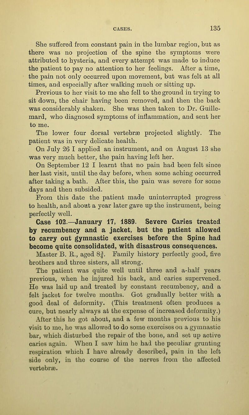 She suffered from constant pain in the lumbar region, but as there was no projection of the spine the symptoms were attributed to hysteria, and every attempt was made to induce the patient to pay no attention to her feeUngs. After a time, the pain not only occurred upon movement, but was felt at all times, and especially after walking much or sitting up. Previous to her visit to me she fell to the ground in trying to sit down, the chair having been removed, and then the back was considerably shaken. She was then taken to Dr. Guille- mard, who diagnosed symptoms of inflammation, and sent her to me. The lower four dorsal vertebrae projected slightly. The patient was in very delicate health. On July 26 I applied an instrument, and on August 13 she was very much better, the pain having left her. On September 12 I learnt that no pain had been felt since her last visit, until the day before, when some aching occurred after taking a bath. After this, the pain was severe for some days and then subsided. From this date the patient made uninterrupted progress to health, and about a year later gave up the instrument, being perfectly well. Case 102.—January 17, 1889. Severe Caries treated by recumbency and a jacket, but the patient allowed to carry out gymnastic exercises before the Spine had become quite consolidated, with disastrous consequences. Master B, E., aged 8|. Family history perfectly good, five brothers and three sisters, all strong. The patient was quite well until three and a-half years previous, when he injured his back, and caries supervened. He was laid up and treated by constant recumbency, and a felt jacket for twelve months. Got gradually better with a good deal of deformity. (This treatment often produces a cure, but nearly always at the expense of increased deformity.) After this he got about, and a few months previous to his visit to me, he was allowed to do some exercises on a gymnastic bar, which disturbed the repair of the bone, and set up active caries again. When I saw him he had the peculiar grunting respiration which I have already described, pain in the left side only, in the course of the nerves from the affected vertebrae.