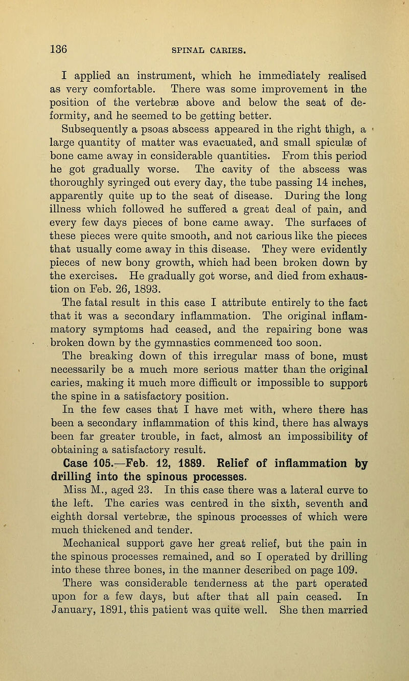 I applied an instrument, which he immediately realised as very comfortable. There was some improvement in the position of the vertebrae above and below the seat of de- formity, and he seemed to be getting better. Subsequently a psoas abscess appeared in the right thigh, a large quantity of matter was evacuated, and small spiculse of bone came away in considerable quantities. From this period he got gradually worse. The cavity of the abscess was thoroughly syringed out every day, the tube passing 14 inches, apparently quite up to the seat of disease. During the long illness which followed he suffered a great deal of pain, and every few days pieces of bone came away. The surfaces of these pieces were quite smooth, and not carious like the pieces that usually come away in this disease. They were evidently pieces of new bony growth, which had been broken down by the exercises. He gradually got worse, and died from exhaus- tion on Feb. 26, 1893. The fatal result in this case I attribute entirely to the fact that it was a secondary inflammation. The original inflam- matory symptoms had ceased, and the repairing bone was . broken down by the gymnastics commenced too soon. The breaking down of this irregular mass of bone, must necessarily be a much more serious matter than the original caries, making it much more difficult or impossible to support the spine in a satisfactory position. In the few cases that I have met with, where there has been a secondary inflammation of this kind, there has always been far greater trouble, in fact, almost an impossibility of obtaining a satisfactory result. Case 105.—Feb. 12, 1889. Relief of inflammation by drilling into the spinous processes. Miss M., aged 23. In this case there was a lateral curve to the left. The caries was centred in the sixth, seventh and eighth dorsal vertebrae, the spinous processes of which were much thickened and tender. Mechanical support gave her great relief, but the pain in the spinous processes remained, and so I operated by drilling into these three bones, in the manner described on page 109. There was considerable tenderness at the part operated upon for a few days, but after that all pain ceased. In January, 1891, this patient was quite well. She then married