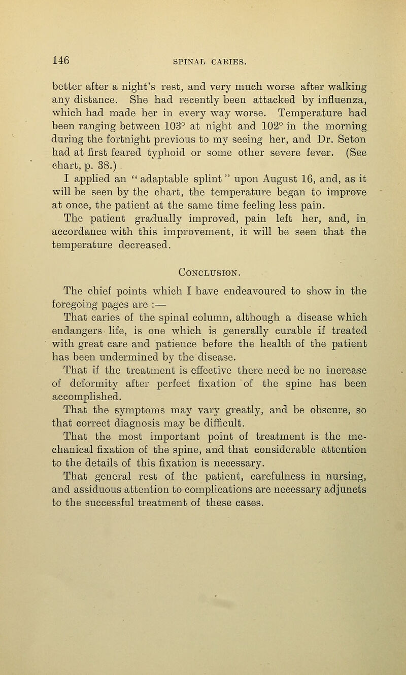 better after a night's rest, and very much worse after walking any distance. She had recently been attacked by influenza, which had made her in every way worse. Temperature had been ranging between 103° at night and 102° in the morning during the fortnight previous to my seeing her, and Dr. Seton had at first feared typhoid or some other severe fever. (See chart, p. 38.) I applied an  adaptable splint upon August 16, and, as it will be seen by the chart, the temperature began to improve at once, the patient at the same time feeling less pain. The patient gradually improved, pain left her, and, in accordance with this improvement, it will be seen that the temperature decreased. Conclusion. The chief points which I have endeavoured to show in the foregoing pages are :— That caries of the spinal column, although a disease which endangers-life, is one which is generally curable if treated with great care and patience before the health of the patient has been undermined by the disease. That if the treatment is effective there need be no increase of deformity after perfect fixation of the spine has been accomplished. That the symptoms may vary greatly, and be obscure, so that correct diagnosis may be difficult. That the most important point of treatment is the me- chanical fixation of the spine, and that considerable attention to the details of this fixation is necessary. That general rest of the patient, carefulness in nursing, and assiduous attention to complications are necessary adjuncts to the successful treatment of these cases.