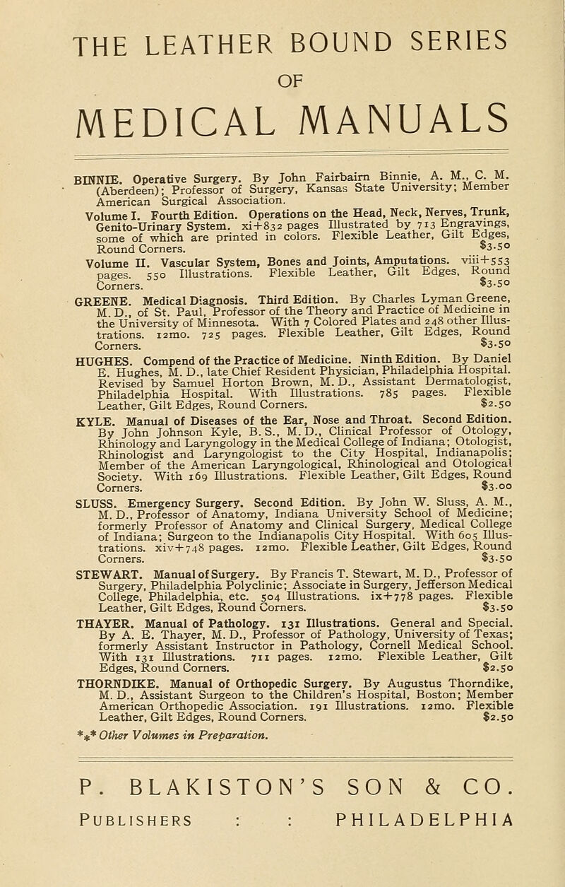 THE LEATHER BOUND SERIES OF MEDICAL MANUALS BINNEE. Operative Surgery. By John Fairbairn Binnie, A. M., C. M. (Aberdeen); Professor of Surgery, Kansas State University; Member American Surgical Association. Volume I. Fourth Edition. Operations on the Head, Neck, Nerves, Trunk, Genito-Urinary System, xi+832 pages Illustrated by 713 Engravings, some of which are printed in colors. Flexible Leather, Gilt Edges, Round Corners. $3-5° Volume II. Vascular System, Bones and Joints, Amputations, viii+553 pages. 550 Illustrations. Flexible Leather, Gilt Edges, Round Corners. *3-5o GREENE. Medical Diagnosis. Third Edition. By Charles Lyman Greene, M D , of St. Paul, Professor of the Theory and Practice of Medicine in the University of Minnesota. With 7 Colored Plates and 248 other Illus- trations. i2mo. 725 pages. Flexible Leather, Gilt Edges, Round Corners. *3-So HUGHES. Compend of the Practice of Medicine. Ninth Edition. By Daniel E. Hughes, M. D., late Chief Resident Physician, Philadelphia Hospital. Revised by Samuel Horton Brown, M.D., Assistant Dermatologist, Philadelphia Hospital. With Illustrations. 785 pages. Flexible Leather, Gilt Edges, Round Corners. $2.50 KYLE. Manual of Diseases of the Ear, Nose and Throat. Second Edition. By John Johnson Kyle, B. S., M. D., Clinical Professor of Otology, Rhinology and Laryngology in the Medical College of Indiana; Otologist, Rhinologist and Laryngologist to the City Hospital, Indianapolis; Member of the American Laryngological, Rhinological and Otological Society. With 169 Illustrations. Flexible Leather, Gilt Edges, Round Corners. $3-°° SLUSS. Emergency Surgery. Second Edition. By John W. Sluss, A. M., M. D., Professor of Anatomy, Indiana University School of Medicine; formerly Professor of Anatomy and Clinical Surgery, Medical College of Indiana; Surgeon to the Indianapolis City Hospital. With 605 Illus- trations. xiv+748 pages. i2mo. Flexible Leather, Gilt Edges, Round Corners. $3-S0 STEWART. Manual of Surgery. By Francis T. Stewart, M. D., Professor of Surgery, Philadelphia Polyclinic; Associate in Surgery, Jefferson Medical College, Philadelphia, etc. 504 Illustrations, ix+778 pages. Flexible Leather, Gilt Edges, Round Corners. $3-5° THAYER. Manual of Pathology. 131 Illustrations. General and Special. By A. E. Thayer, M. D., Professor of Pathology, University of Texas; formerly Assistant Instructor in Pathology, Cornell Medical School. With 131 Illustrations. 711 pages. 12 mo. Flexible Leather, Gilt Edges, Round Corners. $2.50 THORNDKE. Manual of Orthopedic Surgery. By Augustus Thorndike, M. D., Assistant Surgeon to the Children's Hospital, Boston; Member American Orthopedic Association. 191 Illustrations. i2mo. Flexible Leather, Gilt Edges, Round Corners. $2.50 *** Other Volumes in Preparation. P. BLAKISTON'S SON & CO. Publishers : : PHILADELPHIA