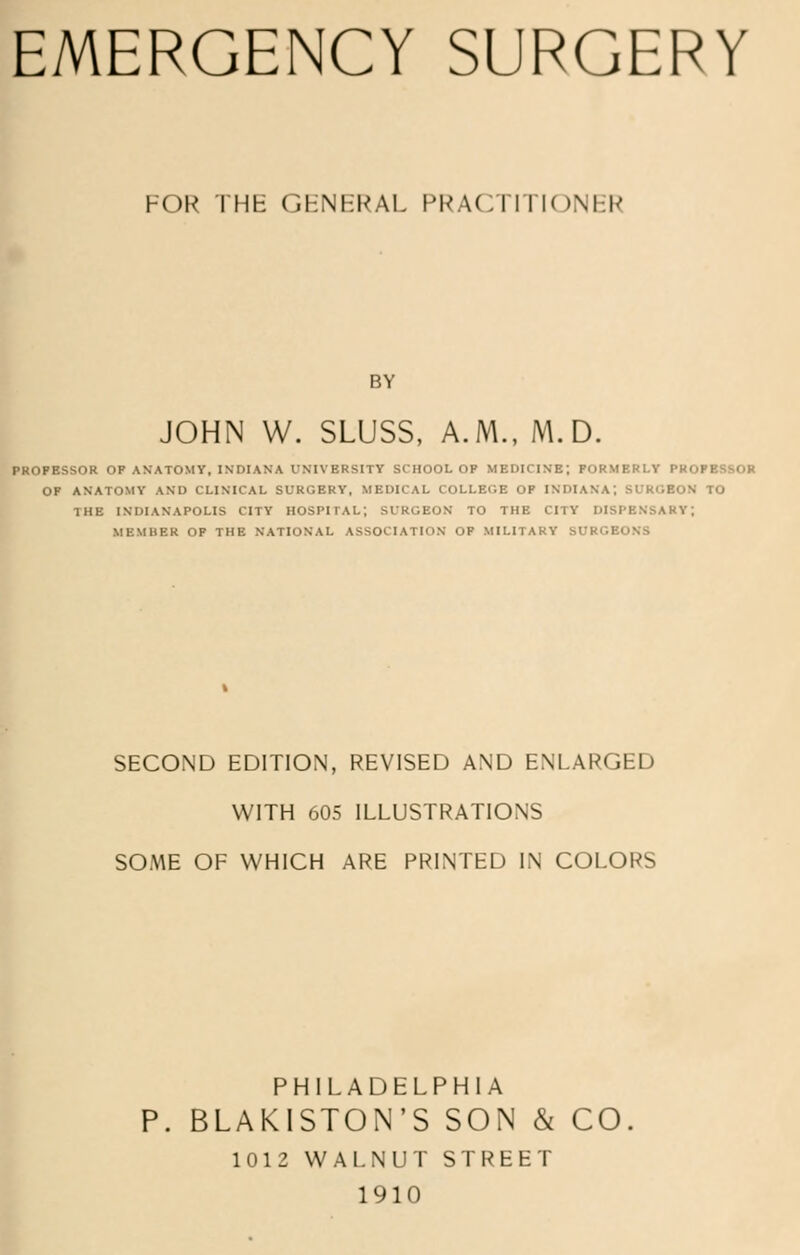 FOR THH GFNFRAL PRACTITIONER BY JOHN W. SLUSS, A.M., M.D. PROPESSOR OP ANATOMY, INDIANA 1'MVERSITY SCHOOL op MEDICINE; FORMERLY PROl OF ANATOMY AND CLINICAL SURGERY, MEDICAL COLLEGE OP INDIANA; BDROBOM TO THE INDIANAPOLIS CITY HOSPITAL; SURGEON TO THE CITY DISPENSARY; MKMHER OP THE NATIONAL ASSOCIATION OF MILITARY SURGE' SECOND EDITION, REVISED AND ENLARGED WITH 605 ILLUSTRATIONS SO.ME OF WHICH ARE PRINTED IN COLORS PHILADELPHIA BLAKISTON'S SON & CO. 1012 WALNUT STREET 1910