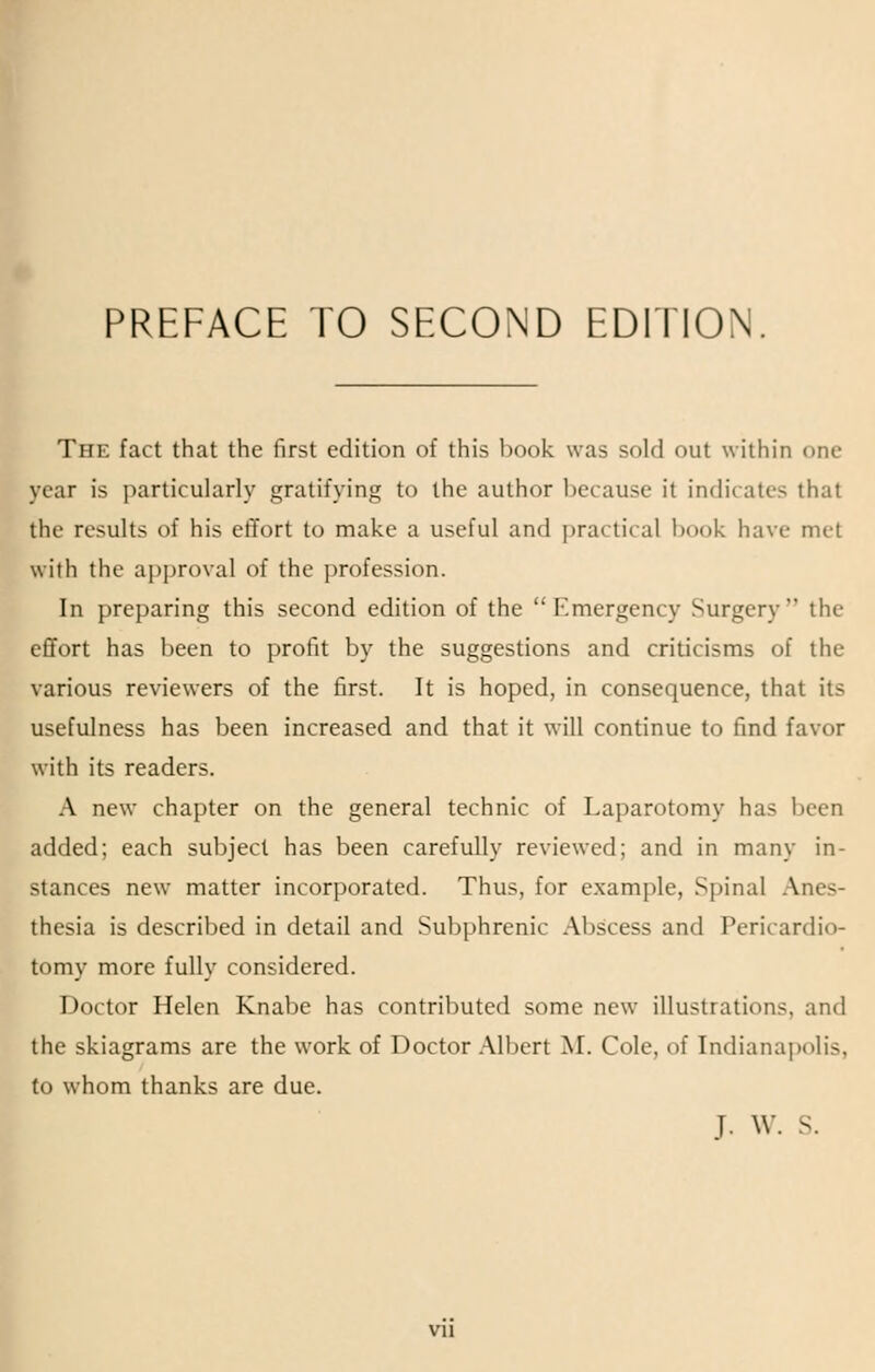 PREFACE TO SECOND EDITION The fact that the first edition of this hook was sold out within one year is particularly gratifying to the author because it indicates that the results of his effort to make a useful and practical book have met with the approval of the profession. In preparing this second edition of the Emergency Surgery the effort has been to profit by the suggestions and criticisms of the various reviewers of the first. It is hoped, in consequence, that its usefulness has been increased and that it will continue to find favor with its readers. A new chapter on the general technic of Laparotomy has been added; each subject has been carefully reviewed; and in many in- stances new matter incorporated. Thus, for example, Spinal Anes- thesia is described in detail and Subphrenic Abscess and Pericardio- tomy more fully considered. Doctor Helen Knabe has contributed some new illustrations, and the skiagrams are the work of Doctor Albert M. Cole, of Indianapolis, to whom thanks are due. T. \V. s. vi 1