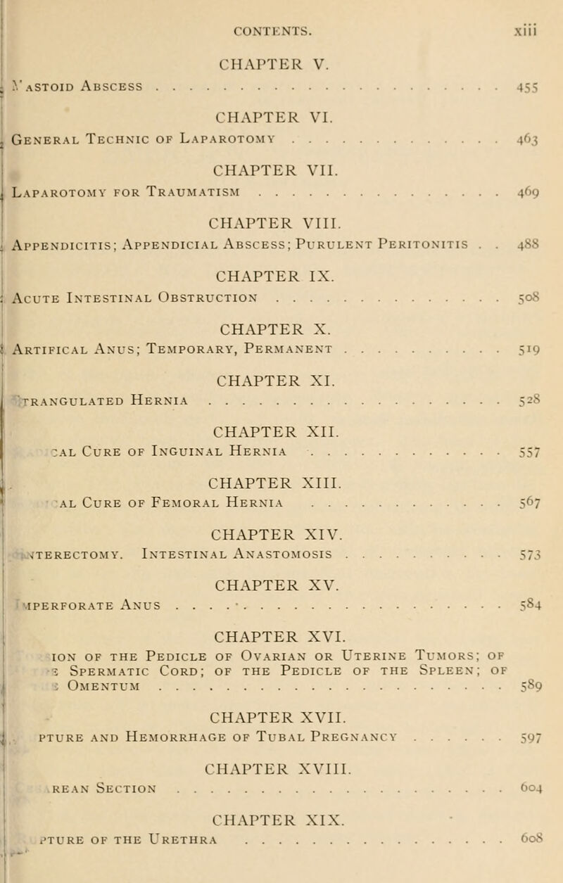 CONTENTS. XIU CHAPTER V. VaStoid Abscess j^ CHAPTER VI. General Technic of Laparotomy 163 CHAPTER VII. Laparotomy for Traumatism 469 CHAPTER VIII. Appendicitis; Appendicial Abscess; Purulent Peritonitis . . 488 CHAPTER IX. Acute Intestinal Obstruction 508 CHAPTER X. Artifical Anus; Temporary', Permanent 519 CHAPTER XI. >RANGULATED HERNIA CHAPTER XII. cal Cure of Inguinal Hernia 557 CHAPTER XIII. al Cure of Femoral Hernia 567 CHAPTER XIV. UTERECTOMY. INTESTINAL ANASTOMOSIS 573 CHAPTER XV. I PERFORATE ANUS . . . . ' 584 CHAPTER XVI. ion of the Pedicle of Ovarian or Uterine Tumors; of •: Spermatic Cord; of the Pedicle of the Spleen; of Omentum 589 CHAPTER XVII. pture and Hemorrhage of Tubal Pregnancy' 597 CHAPTER XVIII. kean Section 604 CHAPTER XIX. .'TIRE OF THE URETHRA 60S