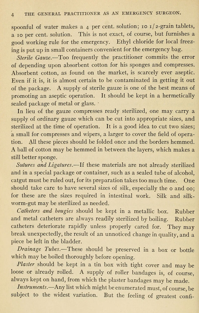 spoonful of water makes a 4 per cent, solution; 10 1/2-grain tablets, a 10 per cent, solution. This is not exact, of course, but furnishes a good working rule for the emergency. Ethyl chloride for local freez- ing is put up in small containers convenient for the emergency bag. Sterile Gauze.—Too frequently the practitioner commits the error of depending upon absorbent cotton for his sponges and compresses. Absorbent cotton, as found on the market, is scarcely ever aseptic. Even if it is, it is almost certain to be contaminated in getting it out of the package. A supply of sterile gauze is one of the best means of promoting an aseptic operation. It should be kept in a hermetically sealed package of metal or glass. ' In lieu of the gauze compresses ready sterilized, one may carry a supply of ordinary gauze which can be cut into appropriate sizes, and sterilized at the time of operation. It is a good idea to cut two sizes; a small for compresses and wipers, a larger to cover the field of opera- tion. All these pieces should be folded once and the borders hemmed. A ball of cotton may be hemmed in between the layers, which makes a still better sponge. Sutures and Ligatures.—If these materials are not already sterilized and in a special package or container, such as a sealed tube of alcohol, catgut must be ruled out, for its preparation takes too much time. One should take care to have several sizes of silk, especially the o and 00; for these are the sizes required in intestinal work. Silk and silk- worm-gut may be sterilized as needed. Catheters and bougies should be kept in a metallic box. Rubber and metal catheters are always readily sterilized by boiling. Rubber catheters deteriorate rapidly unless properly cared for. They may break unexpectedly, the result of an unnoticed change in quality, and a piece be left in the bladder. Drainage Tubes.—These should be preserved in a box or bottle which may be boiled thoroughly before opening. Plaster should be kept in a tin box with tight cover and may be loose or already rolled. A supply of roller bandages is, of course, always kept on hand, from which the plaster bandages may be made. Instruments.—Any list which might be enumerated must, of course, be subject to the widest variation. But the feeling of greatest confi-