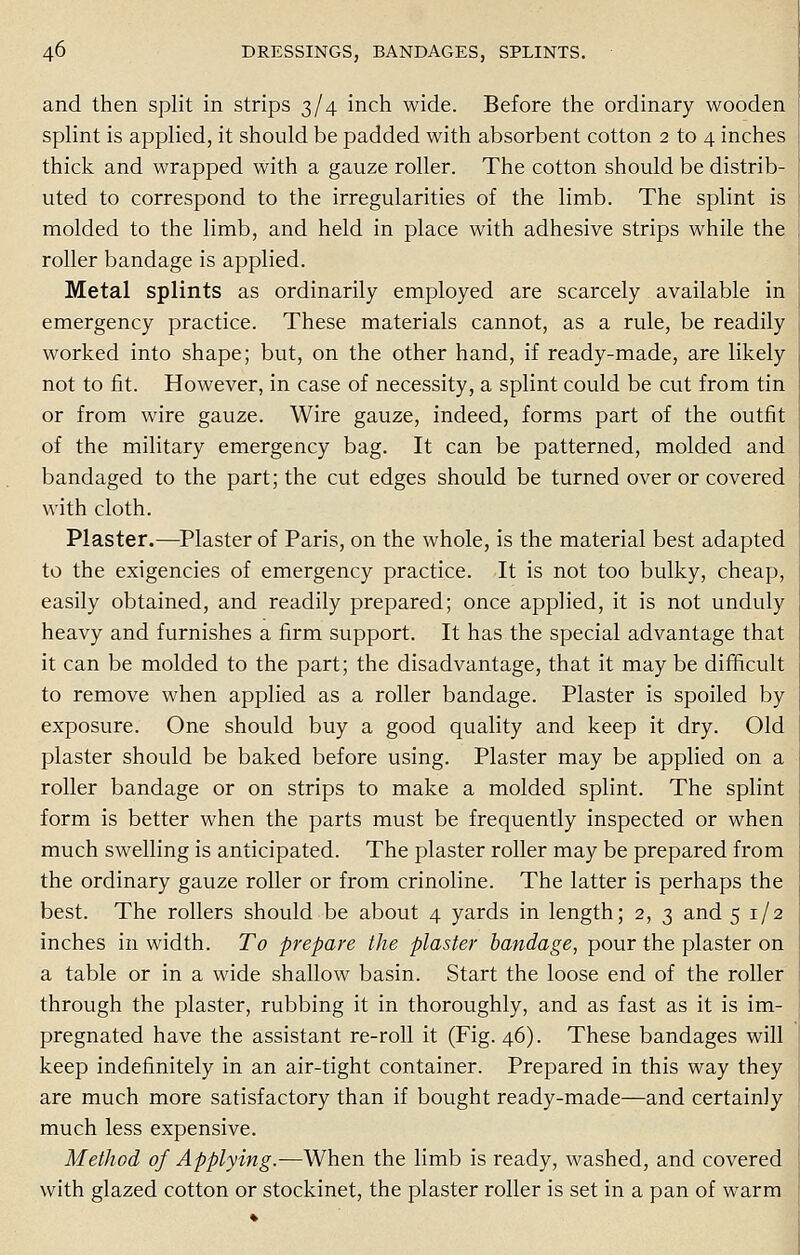 and then split in strips 3/4 inch wide. Before the ordinary wooden splint is applied, it should be padded with absorbent cotton 2 to 4 inches thick and wrapped with a gauze roller. The cotton should be distrib- uted to correspond to the irregularities of the limb. The splint is molded to the limb, and held in place with adhesive strips while the roller bandage is applied. Metal splints as ordinarily employed are scarcely available in emergency practice. These materials cannot, as a rule, be readily worked into shape; but, on the other hand, if ready-made, are likely not to fit. However, in case of necessity, a splint could be cut from tin or from wire gauze. Wire gauze, indeed, forms part of the outfit of the military emergency bag. It can be patterned, molded and bandaged to the part; the cut edges should be turned over or covered with cloth. Plaster.—Plaster of Paris, on the whole, is the material best adapted to the exigencies of emergency practice. It is not too bulky, cheap, easily obtained, and readily prepared; once applied, it is not unduly heavy and furnishes a firm support. It has the special advantage that it can be molded to the part; the disadvantage, that it may be difficult to remove when applied as a roller bandage. Plaster is spoiled by exposure. One should buy a good quality and keep it dry. Old plaster should be baked before using. Plaster may be applied on a roller bandage or on strips to make a molded splint. The splint form is better when the parts must be frequently inspected or when much swelling is anticipated. The plaster roller may be prepared from the ordinary gauze roller or from crinoline. The latter is perhaps the best. The rollers should be about 4 yards in length; 2, 3 and 5 1/2 inches in width. To prepare the plaster bandage, pour the plaster on a table or in a wide shallow basin. Start the loose end of the roller through the plaster, rubbing it in thoroughly, and as fast as it is im- pregnated have the assistant re-roll it (Fig. 46). These bandages will keep indefinitely in an air-tight container. Prepared in this way they are much more satisfactory than if bought ready-made—and certainly much less expensive. Method of Applying.—When the limb is ready, washed, and covered with glazed cotton or stockinet, the plaster roller is set in a pan of warm