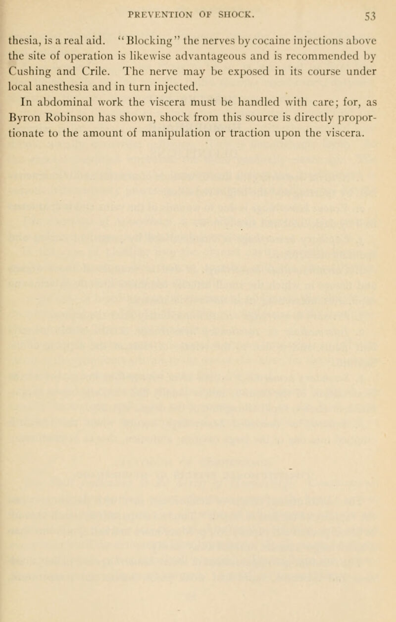 thesia, is a real aid.  Blocking the nerves by< o< aine injei tions above the site of operation is Likewise advantageous and is recommended by Cushing and Crile. The nerve may be exposed in its course under local anesthesia and in turn injected. In abdominal work the viscera must be handled with care; for, as Byron Robinson has shown, shock from this source is directly propor- tionate to the amount of manipulation or traction upon the viscera.