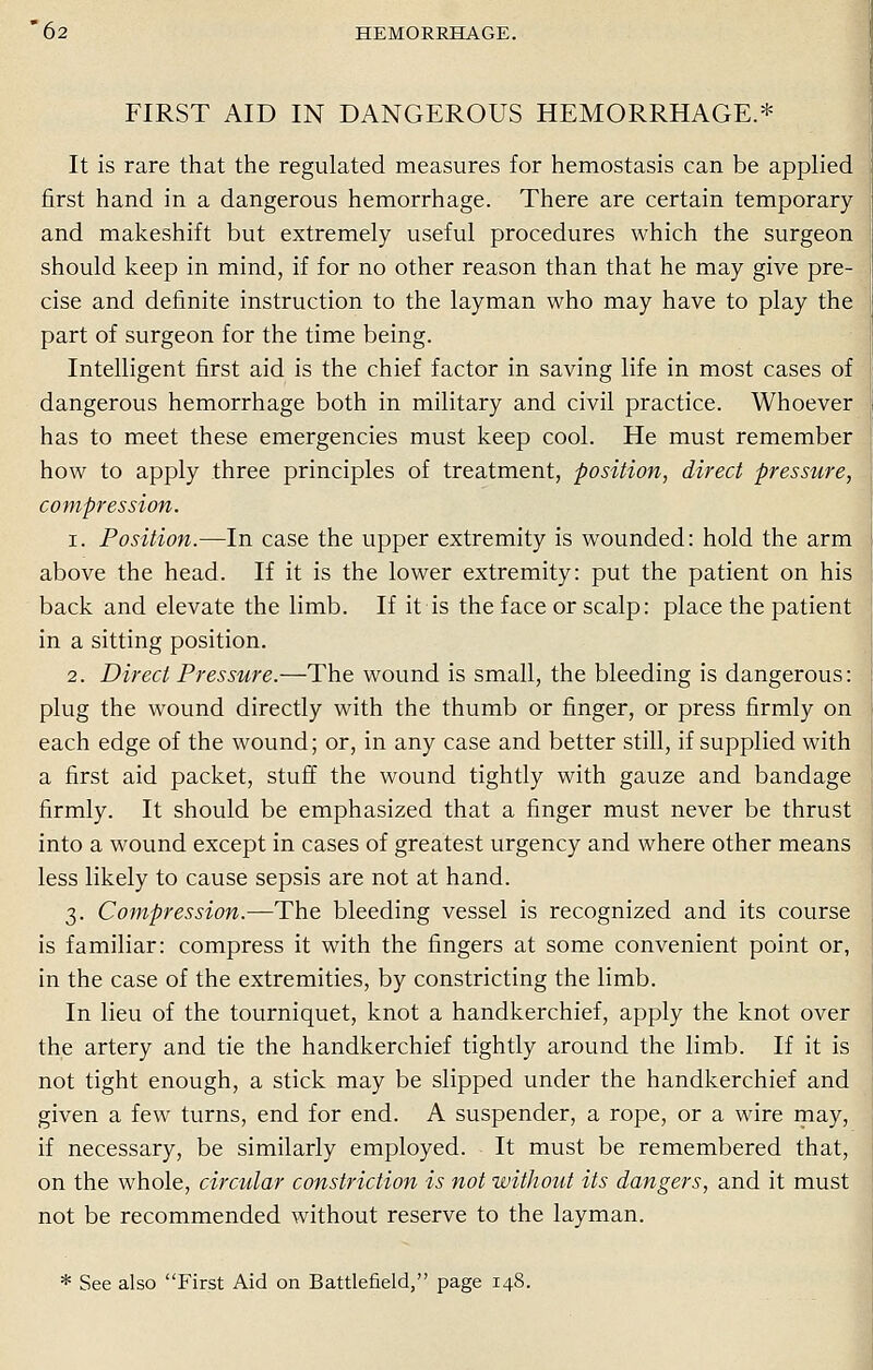 FIRST AID IN DANGEROUS HEMORRHAGE.* It is rare that the regulated measures for hemostasis can be applied first hand in a dangerous hemorrhage. There are certain temporary and makeshift but extremely useful procedures which the surgeon should keep in mind, if for no other reason than that he may give pre- cise and definite instruction to the layman who may have to play the part of surgeon for the time being. Intelligent first aid is the chief factor in saving life in most cases of dangerous hemorrhage both in military and civil practice. Whoever has to meet these emergencies must keep cool. He must remember how to apply three principles of treatment, position, direct pressure, compression. i. Position.—In case the upper extremity is wounded: hold the arm above the head. If it is the lower extremity: put the patient on his back and elevate the limb. If it is the face or scalp: place the patient in a sitting position. 2. Direct Pressure.—The wound is small, the bleeding is dangerous: plug the wound directly with the thumb or finger, or press firmly on each edge of the wound; or, in any case and better still, if supplied with a first aid packet, stuff the wound tightly with gauze and bandage firmly. It should be emphasized that a finger must never be thrust into a wound except in cases of greatest urgency and where other means less likely to cause sepsis are not at hand. 3. Compression.—The bleeding vessel is recognized and its course is familiar: compress it with the fingers at some convenient point or, in the case of the extremities, by constricting the limb. In lieu of the tourniquet, knot a handkerchief, apply the knot over the artery and tie the handkerchief tightly around the limb. If it is not tight enough, a stick may be slipped under the handkerchief and given a few turns, end for end. A suspender, a rope, or a wire may, if necessary, be similarly employed. It must be remembered that, on the whole, circular constriction is not without its dangers, and it must not be recommended without reserve to the layman. * See also First Aid on Battlefield, page 148.