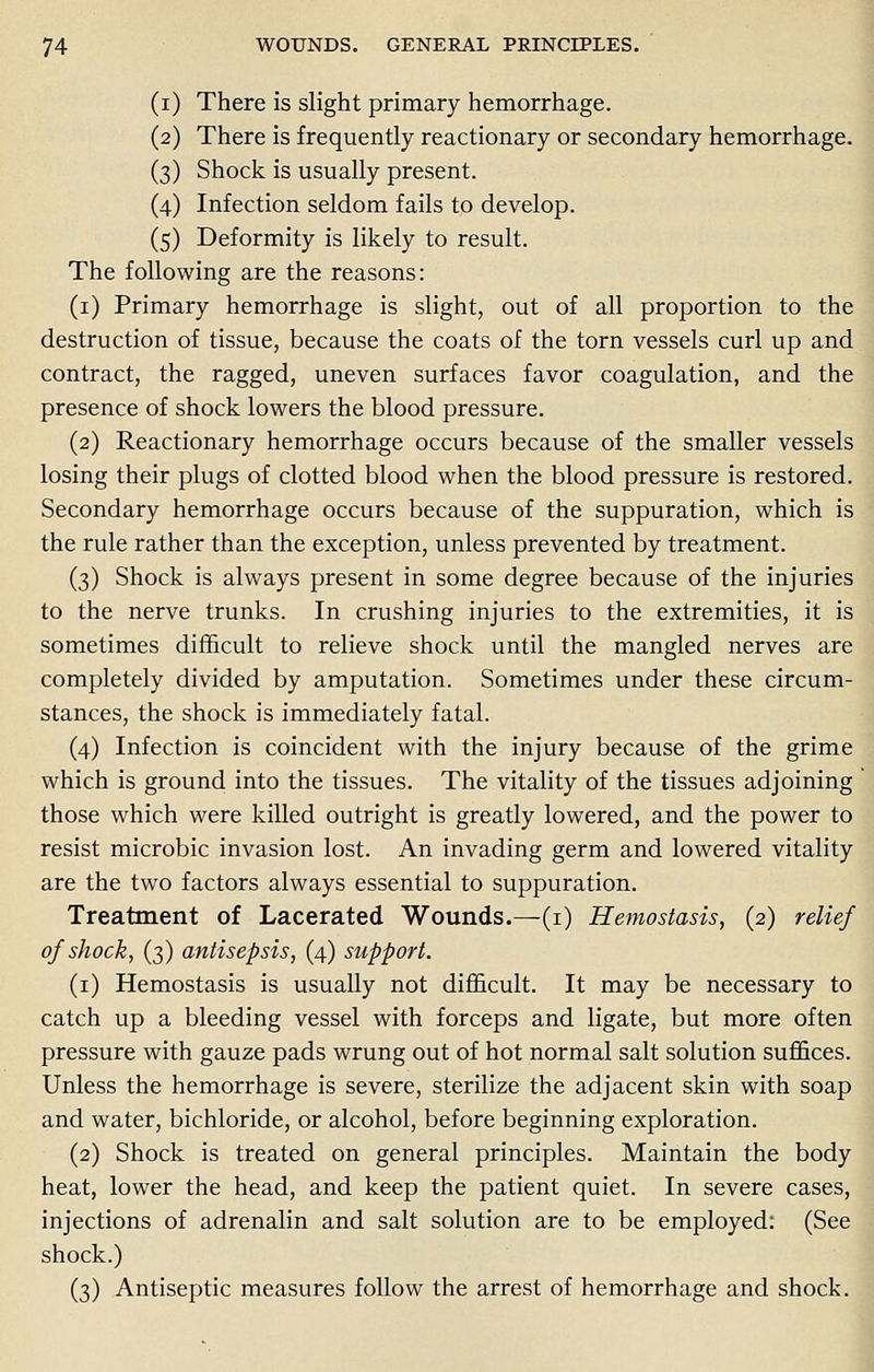 (i) There is slight primary hemorrhage. (2) There is frequently reactionary or secondary hemorrhage. (3) Shock is usually present. (4) Infection seldom fails to develop. (5) Deformity is likely to result. The following are the reasons: (1) Primary hemorrhage is slight, out of all proportion to the destruction of tissue, because the coats of the torn vessels curl up and contract, the ragged, uneven surfaces favor coagulation, and the presence of shock lowers the blood pressure. (2) Reactionary hemorrhage occurs because of the smaller vessels losing their plugs of clotted blood when the blood pressure is restored. Secondary hemorrhage occurs because of the suppuration, which is the rule rather than the exception, unless prevented by treatment. (3) Shock is always present in some degree because of the injuries to the nerve trunks. In crushing injuries to the extremities, it is sometimes difficult to relieve shock until the mangled nerves are completely divided by amputation. Sometimes under these circum- stances, the shock is immediately fatal. (4) Infection is coincident with the injury because of the grime which is ground into the tissues. The vitality of the tissues adjoining those which were killed outright is greatly lowered, and the power to resist microbic invasion lost. An invading germ and lowered vitality are the two factors always essential to suppuration. Treatment of Lacerated Wounds.—(1) Hemostasis, (2) relief of shock, (3) antisepsis, (4) support. (1) Hemostasis is usually not difficult. It may be necessary to catch up a bleeding vessel with forceps and ligate, but more often pressure with gauze pads wrung out of hot normal salt solution suffices. Unless the hemorrhage is severe, sterilize the adjacent skin with soap and water, bichloride, or alcohol, before beginning exploration. (2) Shock is treated on general principles. Maintain the body heat, lower the head, and keep the patient quiet. In severe cases, injections of adrenalin and salt solution are to be employed: (See shock.) (3) Antiseptic measures follow the arrest of hemorrhage and shock.
