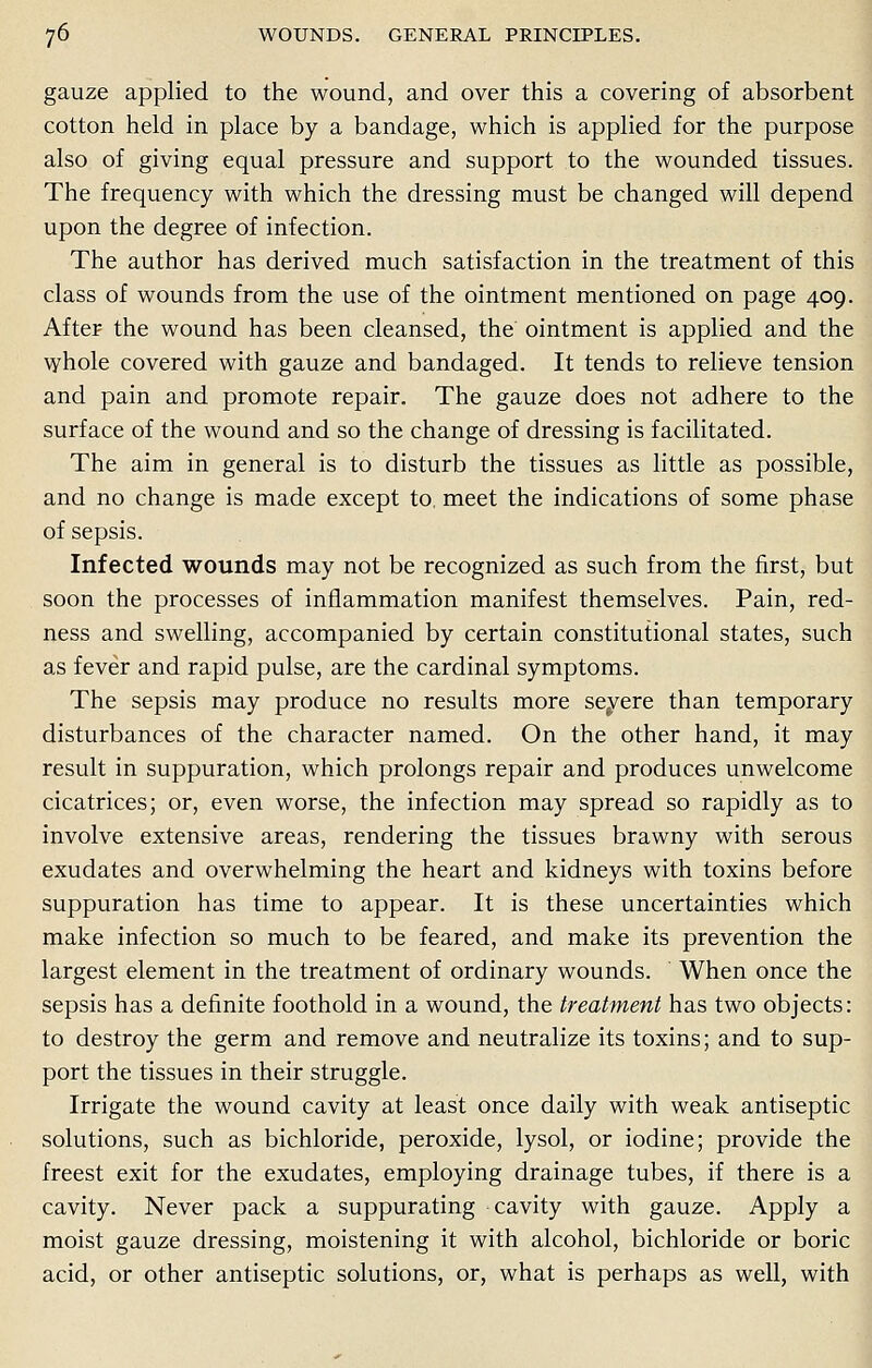 gauze applied to the wound, and over this a covering of absorbent cotton held in place by a bandage, which is applied for the purpose also of giving equal pressure and support to the wounded tissues. The frequency with which the dressing must be changed will depend upon the degree of infection. The author has derived much satisfaction in the treatment of this class of wounds from the use of the ointment mentioned on page 409. After the wound has been cleansed, the ointment is applied and the whole covered with gauze and bandaged. It tends to relieve tension and pain and promote repair. The gauze does not adhere to the surface of the wound and so the change of dressing is facilitated. The aim in general is to disturb the tissues as little as possible, and no change is made except to. meet the indications of some phase of sepsis. Infected wounds may not be recognized as such from the first, but soon the processes of inflammation manifest themselves. Pain, red- ness and swelling, accompanied by certain constitutional states, such as fever and rapid pulse, are the cardinal symptoms. The sepsis may produce no results more severe than temporary disturbances of the character named. On the other hand, it may result in suppuration, which prolongs repair and produces unwelcome cicatrices; or, even worse, the infection may spread so rapidly as to involve extensive areas, rendering the tissues brawny with serous exudates and overwhelming the heart and kidneys with toxins before suppuration has time to appear. It is these uncertainties which make infection so much to be feared, and make its prevention the largest element in the treatment of ordinary wounds. When once the sepsis has a definite foothold in a wound, the treatment has two objects: to destroy the germ and remove and neutralize its toxins; and to sup- port the tissues in their struggle. Irrigate the wound cavity at least once daily with weak antiseptic solutions, such as bichloride, peroxide, lysol, or iodine; provide the freest exit for the exudates, employing drainage tubes, if there is a cavity. Never pack a suppurating cavity with gauze. Apply a moist gauze dressing, moistening it with alcohol, bichloride or boric acid, or other antiseptic solutions, or, what is perhaps as well, with