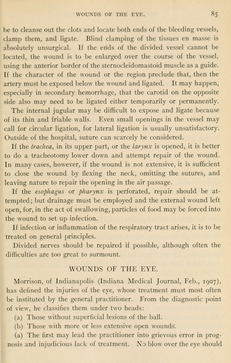 be to cleanse out the dots and locate both ends of the bleeding vessels, clamp them, and ligate. Blind damping of the tissues en masse is absolutely unsurgical. It' the ends of the divided vessel cannot be located, the wound is to be enlarged over the course of the vessd, using the anterior border of the sternodeidomastoid muscle as a guide. If the character of the wound or the region predude mat, then the artery must be exposed below the wound and ligated. It may happen, especially in secondary hemorrhage, that the carotid on the opposite side also may need to be ligated either temporarily or permanently. The internal jugular may be difficult to expose and ligate because of its thin and friable walls. Even small openings in the vessel may call for circular ligation, for lateral ligation is usually unsatisfactory. Outside of the hospital, suture can scarcely be considered. If the trachea, in its upper part, or the larynx is opened, it is better to do a tracheotomy lower down and attempt repair of the wound. In many cases, however, if the wound is not extensive, it is sufficient to close the wound by flexing the neck, omitting the sutures, and leaving nature to repair the opening in the air passage. If the esophagus or pharynx is perforated, repair should be at- tempted; but drainage must be employed and the external wound left open, for, in the act of swallowing, particles of food may be forced into the wound to set up infection. If infection or inflammation of the respiratory tract arises, it is to be treated on general principles. Divided nerves should be repaired if possible, although often the difficulties are too great to surmount. WOUNDS OF THE EYE. Morrison, of Indianapolis (Indiana Medical Journal, Feb., 1907), has denned the injuries of the eye, whose treatment must most often be instituted by the general practitioner. From the diagnostic point of view, he classifies them under two heads: (a) Those without superfit ial lesions of the ball. (b) Those with more «>r less extensive open wounds'. (a) The first may lead the practitioner into grievous error in prog- nosis and injudicious lark of treatment. No blow over the eye should