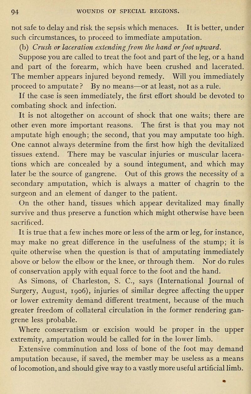 not safe to delay and risk the sepsis which menaces. It is better, under such circumstances, to proceed to immediate amputation. (b) Crush or laceration extending from the hand or foot upward. Suppose you are called to treat the foot and part of the leg, or a hand and part of the forearm, which have been crushed and lacerated. The member appears injured beyond remedy. Will you immediately proceed to amputate ? By no means—or at least, not as a rule. If the case is seen immediately, the first effort should be devoted to combating shock and infection. It is not altogether on account of shock that one waits; there are other even more important reasons. The first is that you may not amputate high enough; the second, that you may amputate too high. One cannot always determine from the first how high the devitalized tissues extend. There may be vascular injuries or muscular lacera- tions which are concealed by a sound integument, and which may later be the source of gangrene. Out of this grows the necessity of a secondary amputation, which is always a matter of chagrin to the surgeon and an element of danger to the patient. On the other hand, tissues which appear devitalized may finally survive and thus preserve a function which might otherwise have been sacrificed. It is true that a few inches more or less of the arm or leg, for instance, may make no great difference in the usefulness of the stump; it is quite otherwise when the question is that of amputating immediately above or below the elbow or the knee, or through them. Nor do rules of conservation apply with equal force to the foot and the hand. As Simons, of Charleston, S. C, says (International Journal of Surgery, August, 1906), injuries of similar degree affecting the upper or lower extremity demand different treatment, because of the much greater freedom of collateral circulation in the former rendering gan- grene less probable. Where conservatism or excision would be proper in the upper extremity, amputation would be called for in the lower limb. Extensive comminution and loss of bone of the foot may demand amputation because, if saved, the member may be useless as a means of locomotion, and should give way to a vastly more useful artificial limb.