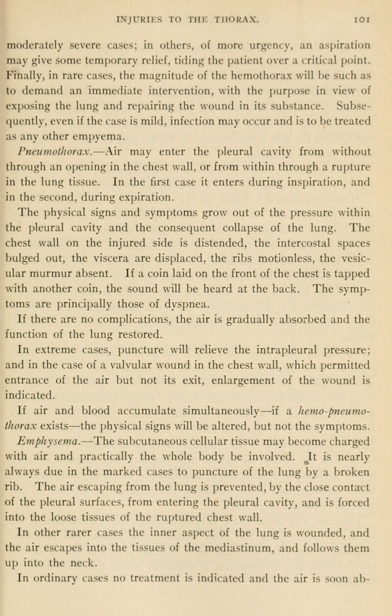 INJXTRH S TO THE THORAX. IOI moderately severe cases; in others, of more urgency, an aspiration may give some temporary relief, tiding the patient over a critical point. Finally, in rart- rases, the magnitude <>l the hemothorax will be su< h as to demand an immediate intervention, with the purpose in view of exposing the lung and repairing the wound in its substance. Subse- quently, even it' the case is mild, infection may occur and is to be treated as any other empyema. Pneumothorax.—Air may enter the pleural cavity from without through an opening in the chest wall, or from within through a rupture in the lung tissue. In the first case it enters during inspiration, and in the second, during expiration. The physical signs and symptoms grow out of the pressure within the pleural cavity and the consequent collapse of the lung. The chest wall on the injured side is distended, the intercostal spaces bulged out, the viscera are displaced, the ribs motionless, the vesic- ular murmur absent. If a coin laid on the front of the chest is tapped with another coin, the sound will be heard at the back. The symp- toms are principally those of dyspnea. If there are no complications, the air is gradually absorbed and the function of the lung restored. In extreme cases, puncture will relieve the intrapleural pressure; and in the case of a valvular wound in the chest wall, which permitted entrance of the air but not its exit, enlargement of the wound is indicated. If air and blood accumulate simultaneously—if a hemo-pneumo- thorax exists—the physical signs will be altered, but not the symptoms. Emphysema.—The subcutaneous cellular tissue may become charged with air and practically the whole body be involved. It is nearly always due in the marked cases to puncture of the lung by a broken rib. The air esc aping from the lung is prevented, by the close contact of the pleural surfaces, from entering the pleural cavity, and is forced into the loose tissues of the ruptured chest wall. In other rarer cases the inner aspect of the lung is wounded, and the air escapes into the tissue- of the mediastinum, and follows them up into the neck. In ordinary cases no treatment is indicated and the air is soon ab-