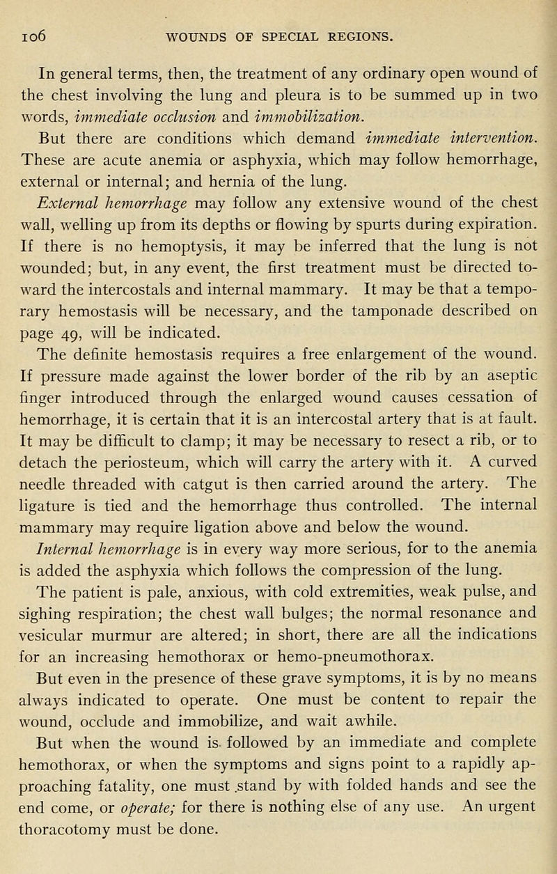 In general terms, then, the treatment of any ordinary open wound of the chest involving the lung and pleura is to be summed up in two words, immediate occlusion and immobilization. But there are conditions which demand immediate intervention. These are acute anemia or asphyxia, which may follow hemorrhage, external or internal; and hernia of the lung. External hemorrhage may follow any extensive wound of the chest wall, welling up from its depths or flowing by spurts during expiration. If there is no hemoptysis, it may be inferred that the lung is not wounded; but, in any event, the first treatment must be directed to- ward the intercostals and internal mammary. It may be that a tempo- rary hemostasis will be necessary, and the tamponade described on page 49, will be indicated. The definite hemostasis requires a free enlargement of the wound. If pressure made against the lower border of the rib by an aseptic finger introduced through the enlarged wound causes cessation of hemorrhage, it is certain that it is an intercostal artery that is at fault. It may be difficult to clamp; it may be necessary to resect a rib, or to detach the periosteum, which will carry the artery with it. A curved needle threaded with catgut is then carried around the artery. The ligature is tied and the hemorrhage thus controlled. The internal mammary may require ligation above and below the wound. Internal hemorrhage is in every way more serious, for to the anemia is added the asphyxia which follows the compression of the lung. The patient is pale, anxious, with cold extremities, weak pulse, and sighing respiration; the chest wall bulges; the normal resonance and vesicular murmur are altered; in short, there are all the indications for an increasing hemothorax or hemo-pneumothorax. But even in the presence of these grave symptoms, it is by no means always indicated to operate. One must be content to repair the wound, occlude and immobilize, and wait awhile. But when the wound is- followed by an immediate and complete hemothorax, or when the symptoms and signs point to a rapidly ap- proaching fatality, one must .stand by with folded hands and see the end come, or operate; for there is nothing else of any use. An urgent thoracotomy must be done.