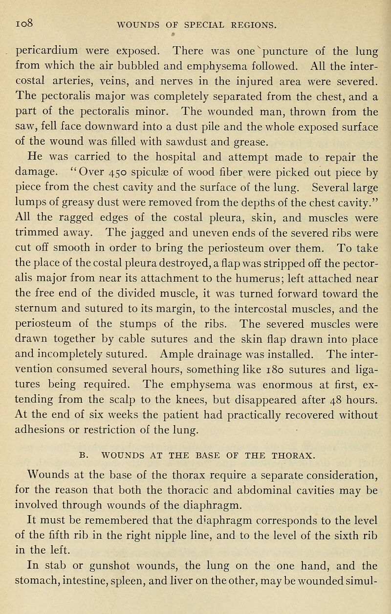 pericardium were exposed. There was one ^puncture of the lung from which the air bubbled and emphysema followed. All the inter- costal arteries, veins, and nerves in the injured area were severed. The pectoralis major was completely separated from the chest, and a part of the pectoralis minor. The wounded man, thrown from the saw, fell face downward into a dust pile and the whole exposed surface of the wound was filled with sawdust and grease. He was carried to the hospital and attempt made to repair the damage. Over 450 spiculae of wood fiber were picked out piece by piece from the chest cavity and the surface of the lung. Several large lumps of greasy dust were removed from the depths of the chest cavity. All the ragged edges of the costal pleura, skin, and muscles were trimmed away. The jagged and uneven ends of the severed ribs were cut off smooth in order to bring the periosteum over them. To take the place of the costal pleura destroyed, a flap was stripped off the pector- alis major from near its attachment to the humerus; left attached near the free end of the divided muscle, it was turned forward toward the sternum and sutured to its margin, to the intercostal muscles, and the periosteum of the stumps of the ribs. The severed muscles were drawn together by cable sutures and the skin flap drawn into place and incompletely sutured. Ample drainage was installed. The inter- vention consumed several hours, something like 180 sutures and liga- tures being required. The emphysema was enormous at first, ex- tending from the scalp to the knees, but disappeared after 48 hours. At the end of six weeks the patient had practically recovered without adhesions or restriction of the lung. B. WOUNDS AT THE BASE OF THE THORAX. Wounds at the base of the thorax require a separate consideration, for the reason that both the thoracic and abdominal cavities may be involved through wounds of the diaphragm. It must be remembered that the d'aphragm corresponds to the level of the fifth rib in the right nipple line, and to the level of the sixth rib in the left. In stab or gunshot wounds, the lung on the one hand, and the stomach, intestine, spleen, and liver on the other, may be wounded simul-