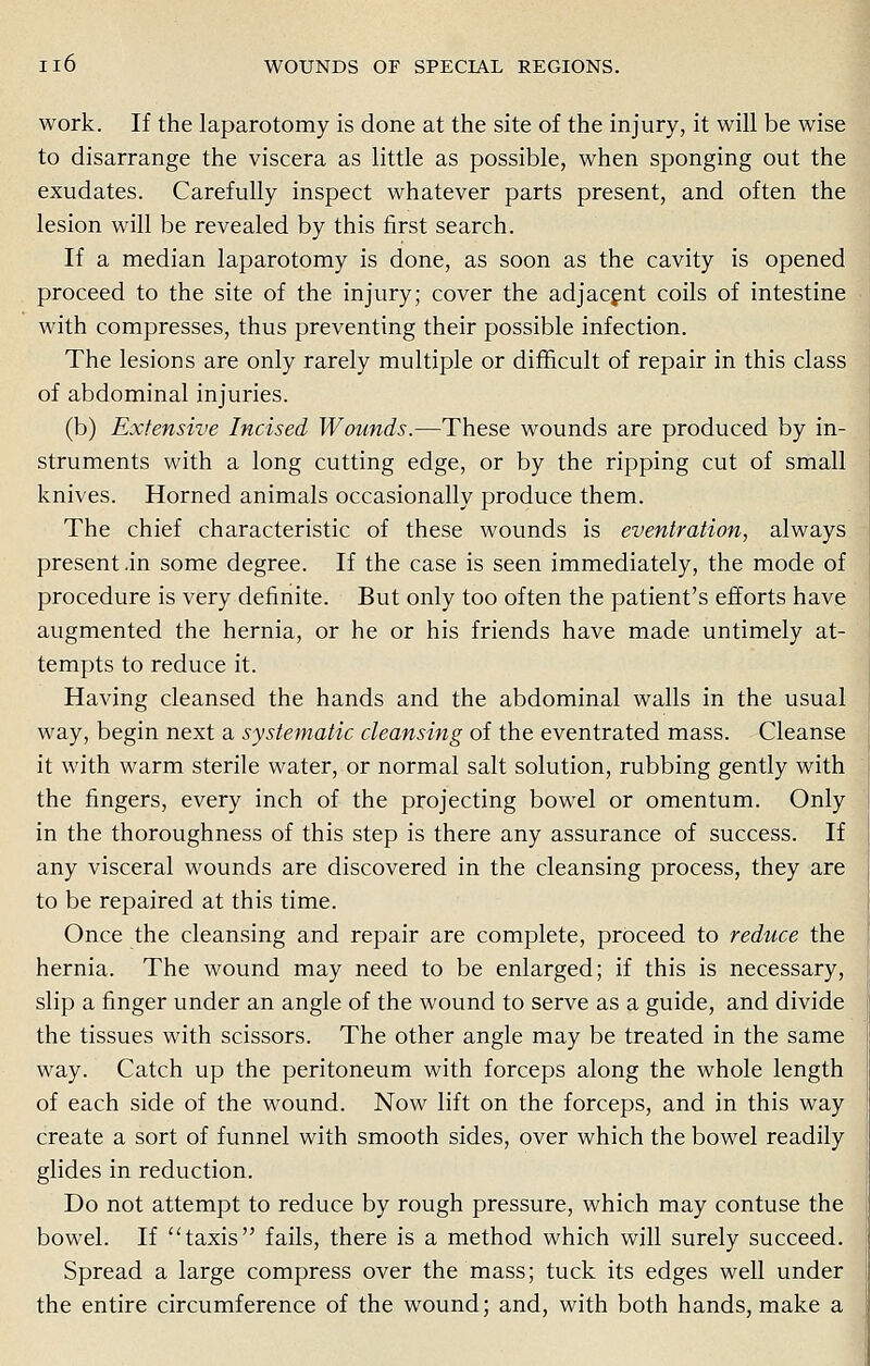 work. If the laparotomy is done at the site of the injury, it will be wise to disarrange the viscera as little as possible, when sponging out the exudates. Carefully inspect whatever parts present, and often the lesion will be revealed by this first search. If a median laparotomy is done, as soon as the cavity is opened proceed to the site of the injury; cover the adjacent coils of intestine with compresses, thus preventing their possible infection. The lesions are only rarely multiple or difficult of repair in this class of abdominal injuries. (b) Extensive Incised Wounds.—These wounds are produced by in- struments with a long cutting edge, or by the ripping cut of small knives. Horned animals occasionally produce them. The chief characteristic of these wounds is eventration, always present .in some degree. If the case is seen immediately, the mode of procedure is very definite. But only too often the patient's efforts have augmented the hernia, or he or his friends have made untimely at- tempts to reduce it. Having cleansed the hands and the abdominal walls in the usual way, begin next a systematic cleansing of the eventrated mass. Cleanse it with warm sterile water, or normal salt solution, rubbing gently with the fingers, every inch of the projecting bowel or omentum. Only in the thoroughness of this step is there any assurance of success. If any visceral wounds are discovered in the cleansing process, they are to be repaired at this time. Once the cleansing and repair are complete, proceed to reduce the hernia. The wound may need to be enlarged; if this is necessary, slip a finger under an angle of the wound to serve as a guide, and divide the tissues with scissors. The other angle may be treated in the same way. Catch up the peritoneum with forceps along the whole length of each side of the wound. Now lift on the forceps, and in this way create a sort of funnel with smooth sides, over which the bowel readily glides in reduction. Do not attempt to reduce by rough pressure, which may contuse the bowel. If taxis fails, there is a method which will surely succeed. Spread a large compress over the mass; tuck its edges well under the entire circumference of the wound; and, with both hands, make a