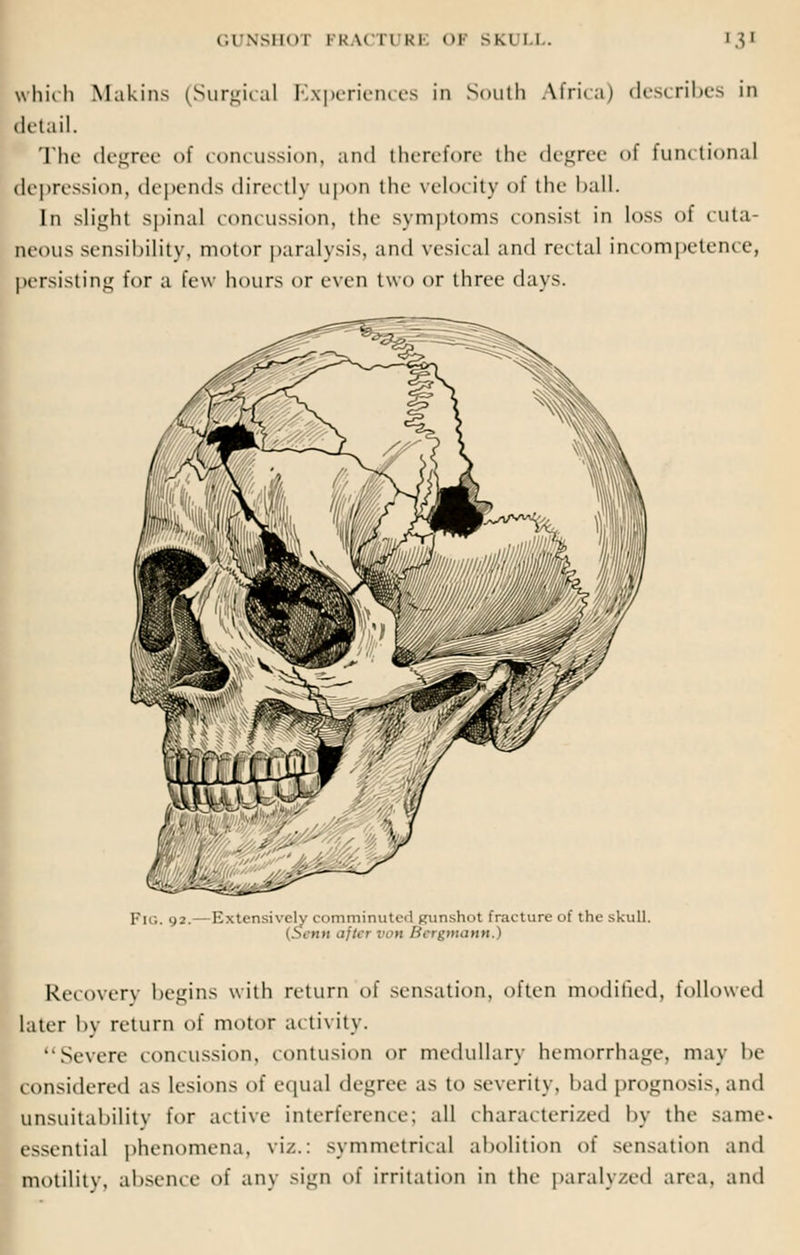 which Makins (Surgical Experiences in South Africa) describes in detail. The degree of concussion, and therefore the degree <>f functional depression, depends dire< lly upon the velocity of the ball. In slight spinal concussion, the symptoms consisl in loss of cuta- neous sensibility, motor paralysis, and vesical and rectal incompetence, persisting for a few hours or even two or three davs. PlG. 93. Ivxu-nsivcly comminuted gunshot fracture of the skull. (.SVnii after von Hcrgmann.) Recovery begins with return of sensation, often modified, followed later by return of motor activity. Severe concussion, contusion or medullary hemorrhage, may be considered as lesions of equal degree as to severity, bad prognosis, and unsuitability for active interference; all characterized by the same- essential phenomena, viz.: symmetrica] abolition of sensation and motility, absence of any sign of irritation in the paralyzed area, and