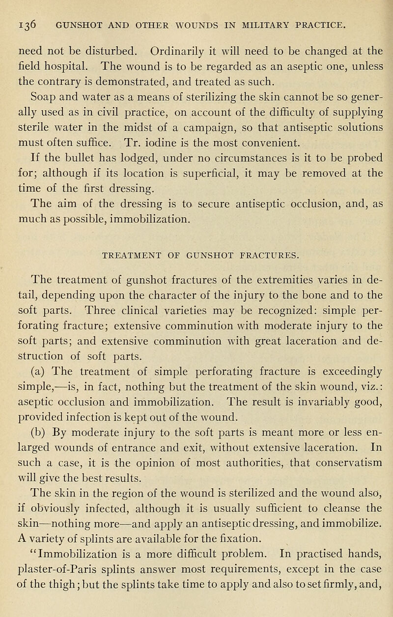 need not be disturbed. Ordinarily it will need to be changed at the field hospital. The wound is to be regarded as an aseptic one, unless the contrary is demonstrated, and treated as such. Soap and water as a means of sterilizing the skin cannot be so gener- ally used as in civil practice, on account of the difficulty of supplying sterile water in the midst of a campaign, so that antiseptic solutions must often suffice. Tr. iodine is the most convenient. If the bullet has lodged, under no circumstances is it to be probed for; although if its location is superficial, it may be removed at the time of the first dressing. The aim of the dressing is to secure antiseptic occlusion, and, as much as possible, immobilization. TREATMENT OF GUNSHOT FRACTURES. The treatment of gunshot fractures of the extremities varies in de- tail, depending upon the character of the injury to the bone and to the soft parts. Three clinical varieties may be recognized: simple per- forating fracture; extensive comminution with moderate injury to the soft parts; and extensive comminution with great laceration and de- struction of soft parts. (a) The treatment of simple perforating fracture is exceedingly simple,—is, in fact, nothing but the treatment of the skin wound, viz.: aseptic occlusion and immobilization. The result is invariably good, provided infection is kept out of the wound. (b) By moderate injury to the soft parts is meant more or less en- larged wounds of entrance and exit, without extensive laceration. In such a case, it is the opinion of most authorities, that conservatism will give the best results. The skin in the region of the wound is sterilized and the wound also, if obviously infected, although it is usually sufficient to cleanse the skin—nothing more—and apply an antiseptic dressing, and immobilize. A variety of splints are available for the fixation. Immobilization is a more difficult problem. In practised hands, plaster-of-Paris splints answer most requirements, except in the case of the thigh; but the splints take time to apply and also to set firmly, and,