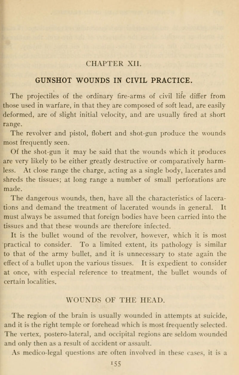 CHAPTER XII. GUNSHOT WOUNDS IN CIVIL PRACTICE. The projectiles of the ordinary fire-arms of civil life differ from those used in warfare, in that they are composed of soft lead, are easily deformed, are of slight initial velocity, and are usually fired at short range. The revolver and pistol, flobert and shot-gun produce the wounds most frequently seen. Of the shot-gun it may he said that the wounds which it produces arc very likely to be either greatly destructive or comparatively harm- less. At close range the charge, acting as a single body, lacerates and shreds the tissues; at long range a number of small perforations are math'. The dangerous wounds, then, have all the characteristics of lacera- ti >ns and demand the treatment of lacerated wounds in general. It must always be assumed that foreign bodies have been carried into the tissues and that these wounds are therefore infected. It is the bullet wound of the revolver, however, which it is most practical to consider. To a limited extent, its pathology is similar to that of the army bullet, and it is unnecessary to state again the cffci t of a bullet upon the various tissues. It is expedient to consider at once, with especial reference to treatment, the bullet wounds of certain localities. WOUNDS OF THE HEAD. The region of the brain is usually wounded in attempts at suicide, and it is the right temple or forehead which is mosl frequently -elected. The vertex, postero-lateral, and occipital regions are seldom wounded and only then as a result of accident or assault. As medico-legal questions are often involved in these cases, it is a '55