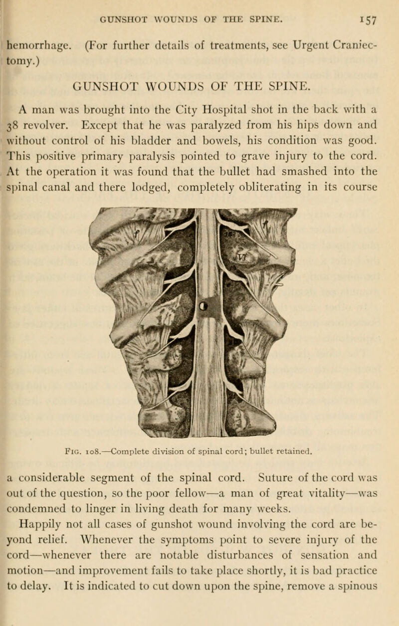 lemorrhage. (For further details of treatments, see Urgent Craniei tomy.) GUNSHOT WOUNDS OF THE SPINE. A man was brought into the City Hospital shot in the back with a H revolver. Except that he was paralyzed from his hips down and without control of his bladder and bowels, his condition was good. This positive primary paralysis pointed to grave injury to the cord. At the operation it was found that the bullet had smashed into the spinal canal and there lodged, completely obliterating in its course Fig. 108.—Complete division of spinal cord; bullet retained. a considerable segment of the spinal cord. Suture of the cord was out of the question, so the poor fellow—a man of great vitality—was condemned to linger in living death for many weeks. Happily not all cases of gunshot wound involving the cord are be- yond relief. Whenever the symptoms point to severe injury of the cord—whenever there are notable disturbances of sensation and motion—and improvement fails to take place shortly, it is bad practice to delay. It is indicated to cut down upon the spine, remove a spinous