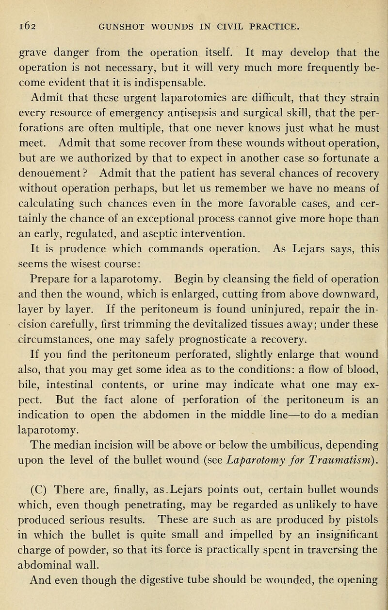 grave danger from the operation itself. It may develop that the operation is not necessary, but it will very much more frequently be- come evident that it is indispensable. Admit that these urgent laparotomies are difficult, that they strain every resource of emergency antisepsis and surgical skill, that the per- forations are often multiple, that one never knows just what he must meet. Admit that some recover from these wounds without operation, but are we authorized by that to expect in another case so fortunate a denouement ? Admit that the patient has several chances of recovery without operation perhaps, but let us remember we have no means of calculating such chances even in the more favorable cases, and cer- tainly the chance of an exceptional process cannot give more hope than an early, regulated, and aseptic intervention. It is prudence which commands operation. As Lejars says, this seems the wisest course: Prepare for a laparotomy. Begin by cleansing the field of operation and then the wound, which is enlarged, cutting from above downward, layer by layer. If the peritoneum is found uninjured, repair the in- cision carefully, first trimming the devitalized tissues away; under these circumstances, one may safely prognosticate a recovery. If you find the peritoneum perforated, slightly enlarge that wound also, that you may get some idea as to the conditions: a flow of blood, bile, intestinal contents, or urine may indicate what one may ex- pect. But the fact alone of perforation of the peritoneum is an indication to open the abdomen in the middle line—to do a median laparotomy. The median incision will be above or below the umbilicus, depending upon the level of the bullet wound (see Laparotomy for Traumatism). (C) There are, finally, as.Lejars points out, certain bullet wounds which, even though penetrating, may be regarded as unlikely to have produced serious results. These are such as are produced by pistols in which the bullet is quite small and impelled by an insignificant charge of powder, so that its force is practically spent in traversing the abdominal wall. And even though the digestive tube should be wounded, the opening