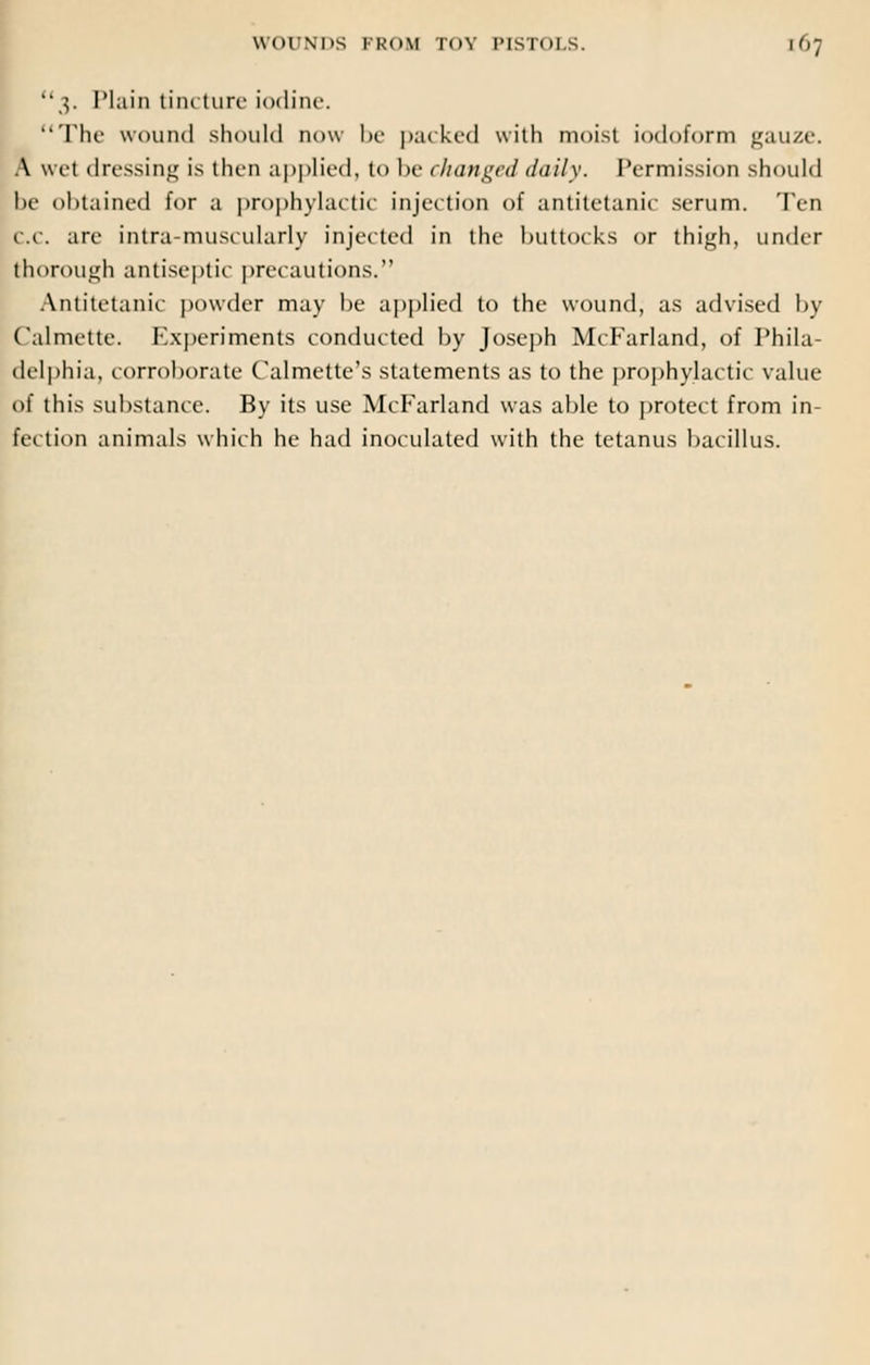 3. Plain tincture iodine. The wound should now be packed with moist iodoform gauze. A wet dressing is then applied, to he changed daily. Permission should he obtained for a prophylactic injection of antitetanir serum. Ten CC. are intra-musi ularly injected in the buttocks or thigh, under thorough antiseptic precautions. Antitetanic powder may be applied to the wound, as advised by Calmette. Experiments conducted by Joseph McFarland, of Phila- delphia, corroborate Calmette's statements as to the prophylactic value of this substance. By its use McFarland was able to protect from in- fe< tion animals which he had inoculated with the tetanus bacillus.
