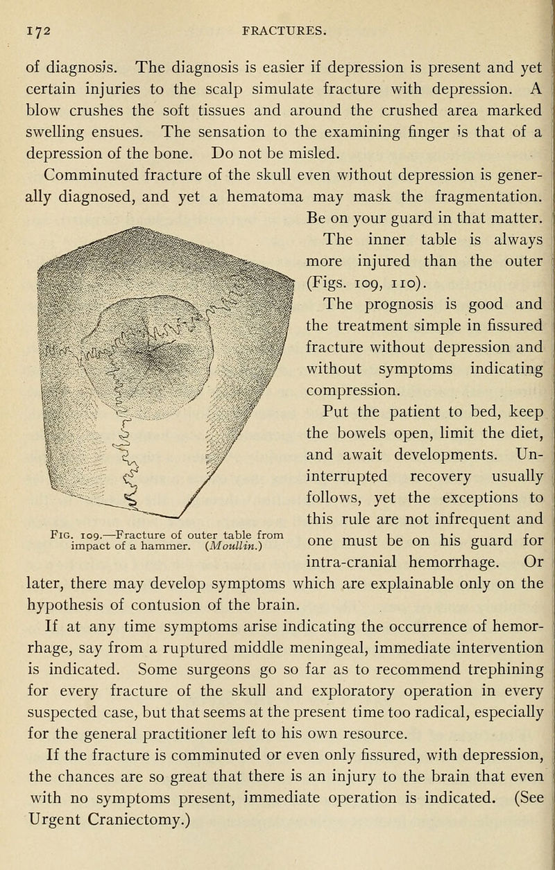 of diagnosis. The diagnosis is easier if depression is present and yet certain injuries to the scalp simulate fracture with depression. A blow crushes the soft tissues and around the crushed area marked swelling ensues. The sensation to the examining finger is that of a depression of the bone. Do not be misled. Comminuted fracture of the skull even without depression is gener- ally diagnosed, and yet a hematoma may mask the fragmentation. Be on your guard in that matter. ^<^^^^^^^B^» The inner table is always ^ffy lllillfe* more injured than the outer _ ; (Figs, too, no). *% r ||| The prognosis is good and the treatment simple in fissured fracture without depression and without symptoms indicating compression. Put the patient to bed, keep the bowels open, limit the diet, and await developments. Un- t <^ f interrupted recovery usually follows, yet the exceptions to this rule are not infrequent and FlGi^lc7ST^4n1r?Ut^ai?°m one must be on his guard for intra-cranial hemorrhage. Or later, there may develop symptoms which are explainable only on the hypothesis of contusion of the brain. If at any time symptoms arise indicating the occurrence of hemor- rhage, say from a ruptured middle meningeal, immediate intervention is indicated. Some surgeons go so far as to recommend trephining for every fracture of the skull and exploratory operation in every suspected case, but that seems at the present time too radical, especially for the general practitioner left to his own resource. If the fracture is comminuted or even only fissured, with depression, the chances are so great that there is an injury to the brain that even with no symptoms present, immediate operation is indicated. (See Urgent Craniectomy.)
