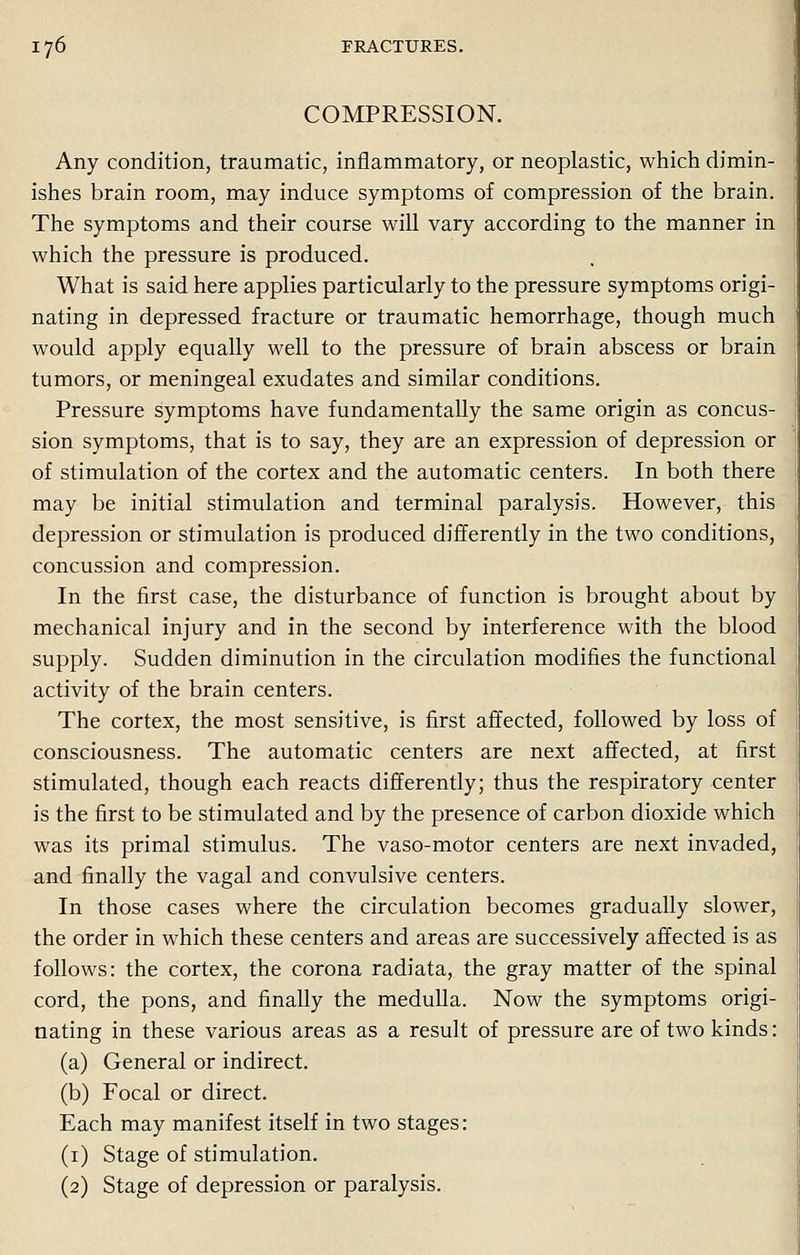 COMPRESSION. Any condition, traumatic, inflammatory, or neoplastic, which dimin- ishes brain room, may induce symptoms of compression of the brain. The symptoms and their course will vary according to the manner in which the pressure is produced. What is said here applies particularly to the pressure symptoms origi- nating in depressed fracture or traumatic hemorrhage, though much would apply equally well to the pressure of brain abscess or brain tumors, or meningeal exudates and similar conditions. Pressure symptoms have fundamentally the same origin as concus- sion symptoms, that is to say, they are an expression of depression or of stimulation of the cortex and the automatic centers. In both there may be initial stimulation and terminal paralysis. However, this depression or stimulation is produced differently in the two conditions, concussion and compression. In the first case, the disturbance of function is brought about by mechanical injury and in the second by interference with the blood supply. Sudden diminution in the circulation modifies the functional activity of the brain centers. The cortex, the most sensitive, is first affected, followed by loss of consciousness. The automatic centers are next affected, at first stimulated, though each reacts differently; thus the respiratory center is the first to be stimulated and by the presence of carbon dioxide which was its primal stimulus. The vaso-motor centers are next invaded, and finally the vagal and convulsive centers. In those cases where the circulation becomes gradually slower, the order in which these centers and areas are successively affected is as follows: the cortex, the corona radiata, the gray matter of the spinal cord, the pons, and finally the medulla. Now the symptoms origi- nating in these various areas as a result of pressure are of two kinds: (a) General or indirect. (b) Focal or direct. Each may manifest itself in two stages: (1) Stage of stimulation. (2) Stage of depression or paralysis.