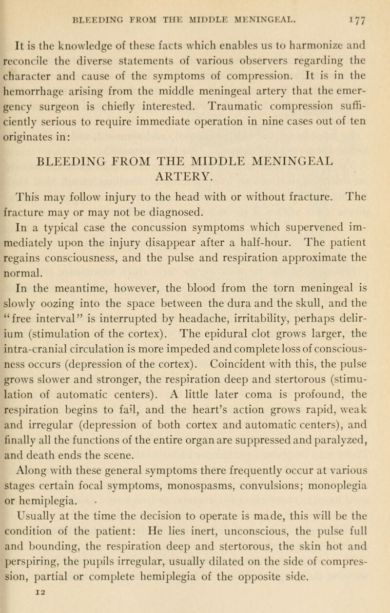 It is the knowledge of these Eat ts which enables us t<> harmonize and reconcile the diverse statements of various observers regarding the character and cause of the symptoms of compression. It is in the kemorrhage arising from the middle meningeal artery that the emer- gency surgeon is chiefly interested. Traumatic compression suffi- ciently serious to require immediate operation in nine cases out of ten originates in: BLEEDING FROM THE MIDDLE MENINGEAL ARTERY. This may follow injury to the head with or without fracture. The fracture may or may not be diagnosed. In a typical case the concussion symptoms which supervened im- mediately upon the injury disappear after a half-hour. The patient regains consciousness, and the pulse and respiration approximate the normal. In the meantime, however, the blood from the torn meningeal is slowly oozing into the space between the dura and the skull, and the free interval is interrupted by headache, irritability, perhaps delir- ium (stimulation of the cortex). The epidural clot grows larger, the intracranial circulation is more impeded and complete loss of conscious- ness occurs (depression of the cortex). Coincident with this, the pulse grows slower and stronger, the respiration deep and stertorous (stimu- lation of automatic centers). A little later coma is profound, the respiration begins to fail, and the heart's action grows rapid, weak and irregular (depression of both cortex and automatic centers), and finally all the functions of the entire organ are suppressed and paralyzed, and death ends the scene. Along with these general symptoms there frequently occur at various stages certain focal symptoms, monospasms, convulsions; monoplegia or hemiplegia. I'sually at the time the decision to operate is made, this will be the condition of the patient: He lies inert, unconscious, the pulse full and bounding, the respiration deep and stertorous, the skin hot and perspiring, the pupils irregular, usually dilated on the side of compres- sion, partial or complete hemiplegia of the opposite side.