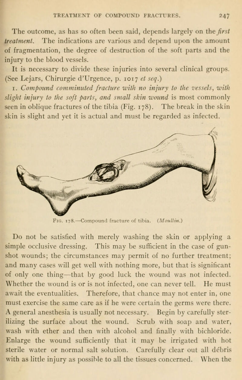 The outcome, as has so often been said, depends largely on the first treatment. The indications are various and depend upon the amount of fragmentation, the degree of destruction of the soft parts and the injury to the blood vessels. It is necessary to divide these injuries into several clinical groups. (Sec- I.ejars. Chirurgie d'Urgence, p. 1017 ct sec].) 1. Compound comminuted fracture with no injury to the vessels, with slight injury to the soft parts, and small skin wound is most commonly seen in oblique fractures of the tibia (Fig. 178). The break in the skin skin is slight and yet it is actual and must be regarded as infected. Fig. 178.—Compound fracture of tibia. (Moullin.) Do not be satisfied with merely washing the skin or applying a simple occlusive dressing. This may be sufficient in the case of gun- shot wounds; the circumstances may permit of no further treatment: and many cases will get well with nothing more, but that is significant of only one thing—that by good luck the wound was not inlet ted. Whether the wound is or is not infected, one can never tell. He must await the eventualities. Therefore, that chance may not enter in, one must exercise the same care as if he were certain the germs were there. A general anesthesia is usually not necessary. Begin by carefully ster- ilizing the surface about the wound. Scrub with soap and water, wa>h with ether and then with alcohol and finally with bichloride. Enlarge the wound sufficiently that it may be irrigated with hot sterile water or normal salt solution. Carefully clear out all debris with as little injury as possible to all the tissues concerned. When the