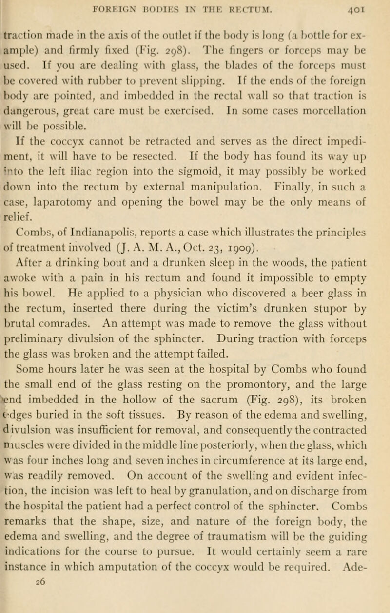 tra11 ii hi made In the axis of the outlet if the body is long (a bottle for es ample) and firmly fixed (Fig. 298). The fingers or forceps may be used. If you are dealing with glass, (lie blades of the forceps must me t overed with rubber to prevent slipping. If the ends of the foreign body are pointed, and imbedded in the rectal wall SO that traction is Dangerous, great rare must be exercised. In some cases morcellation will be possible. If the coccyx cannot be retracted and serves as the direct impedi- ment, it will have to be resected. If the body has found its way up ;-to the left iliac region into the sigmoid, it may possibly be worked down into the rectum by external manipulation. Finally, in such a cast', laparotomy and opening the bowel may be the only means of relief. (lombs, of Indianapolis, reports a case which illustrates the principles of treatment involved (J. A. M. A., Oct. 23, 1909). After a drinking bout and a drunken sleep in the woods, the patient awoke with a pain in his rectum and found it impossible to empty his bowel. He applied to a physician who discovered a beer glass in the rectum, inserted there during the victim's drunken stupor by brutal comrades. An attempt was made to remove the glass without preliminary divulsion of the sphincter. During traction with forceps the glass was broken and the attempt failed. Some hours later he was seen at the hospital by Combs who found the small end of the glass resting on the promontory, and the large >end imbedded in the hollow of the sacrum (Fig. 298), its broken t'dges buried in the soft tissues. By reason of the edema and swelling, divulsion was insufficient for removal, and consequently the contracted muscles were divided in the middle line posteriorly, when the glass, which was four inches long and seven inches in circumference at its large end. was readily removed. On account of the swelling and evident infec- tion, the incision was left to heal by granulation, and on discharge from the hospital the patient had a perfect control of the sphincter. Combs remarks that the shape, size, and nature of the foreign body, the edema and swelling, and the degree of traumatism will be the guiding indications for the course to pursue. It would certainly seem a rare instance in which amputation of the coccyx would be required. Ade-