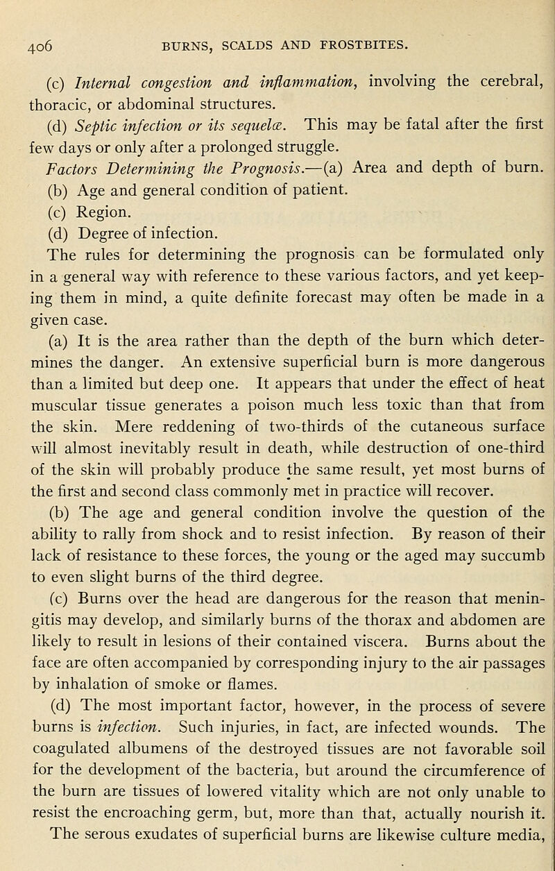 (c) Internal congestion and inflammation, involving the cerebral, thoracic, or abdominal structures. (d) Septic infection or its sequela. This may be fatal after the first few days or only after a prolonged struggle. Factors Determining the Prognosis.—(a) Area and depth of burn. (b) Age and general condition of patient. (c) Region. (d) Degree of infection. The rules for determining the prognosis can be formulated only in a general way with reference to these various factors, and yet keep- ing them in mind, a quite definite forecast may often be made in a given case. (a) It is the area rather than the depth of the burn which deter- mines the danger. An extensive superficial burn is more dangerous than a limited but deep one. It appears that under the effect of heat muscular tissue generates a poison much less toxic than that from the skin. Mere reddening of two-thirds of the cutaneous surface will almost inevitably result in death, while destruction of one-third of the skin will probably produce the same result, yet most burns of the first and second class commonly met in practice will recover. (b) The age and general condition involve the question of the ability to rally from shock and to resist infection. By reason of their lack of resistance to these forces, the young or the aged may succumb to even slight burns of the third degree. fc) Burns over the head are dangerous for the reason that menin- gitis may develop, and similarly burns of the thorax and abdomen are likely to result in lesions of their contained viscera. Burns about the face are often accompanied by corresponding injury to the air passages by inhalation of smoke or flames. (d) The most important factor, however, in the process of severe burns is infection. Such injuries, in fact, are infected wounds. The coagulated albumens of the destroyed tissues are not favorable soil for the development of the bacteria, but around the circumference of the burn are tissues of lowered vitality which are not only unable to resist the encroaching germ, but, more than that, actually nourish it. The serous exudates of superficial burns are likewise culture media,