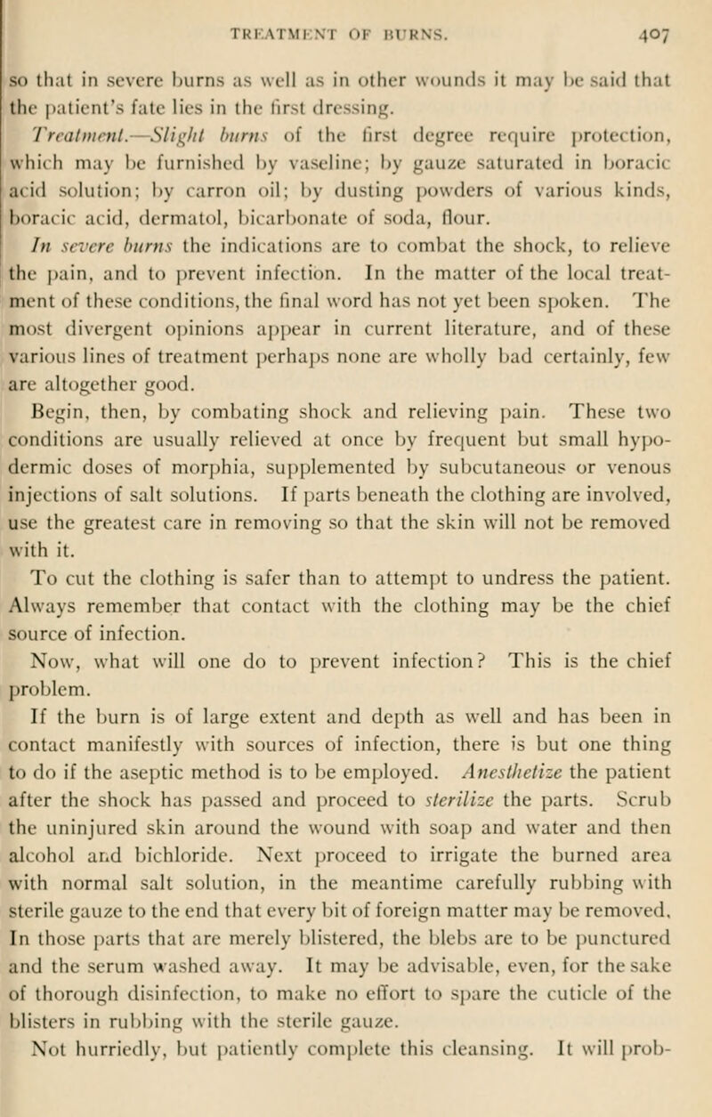 Id thai in severe burns as well as in other wounds it may be said thai the patient's fate lies in the tir>t dressing. Treatment.- Slight burns of the first degree require protection, which may be furnished by vaseline; by gauze saturated in boracic ai id solution; by canon oil; by dusting powders of various kinds, boracic acid, dermatol, bicarbonate of soda, Hour. /// severe burns the indications are to combat the shock, to relieve the pain, and to prevent infection. In the matter of the local treat pent of these conditions,the final word has not yet been spoken. The most divergent opinions appear in current literature, and of these various lines of treatment perhaps none are wholly bad certainly, few are altogether good. Begin, then, by combating shock and relieving pain. These two conditions are usually relieved at once by frequent but small hypo- dermic doses of morphia, supplemented by subcutaneous or venous injections of salt solutions. If parts beneath the clothing are involved, use the greatest care in removing so that the skin will not be removed with it. To cut the clothing is safer than to attempt to undress the patient. Always remember that contact with the clothing may be the chief source of infection. Now, what will one do to prevent infection? This is the chief problem. If the burn is of large extent and depth as well and has been in contact manifestly with sources of infection, there is but one thing to do if the aseptic method is to be employed. Anesthetize the patient after the shock has passed and proceed to sterilize the parts. Scrub the uninjured skin around the wound with soap and water and then alcohol and bichloride. Next proceed to irrigate the burned area with normal salt solution, in the meantime carefully rubbing with sterile gauze to the end that every bit of foreign matter may be removed. In those parts that are merely blistered, the blebs are to be punctured and the serum washed away. It may be advisable, even, for the sake of thorough disinfection, to make no effort to spare the cuticle of the blisters in rubbing with the sterile gauze. .Not hurriedly, bu1 patiently complete this cleansing. It will prob