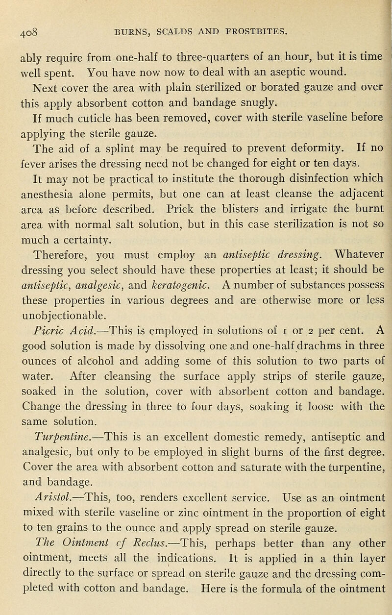 ably require from one-half to three-quarters of an hour, but it is time well spent. You have now now to deal with an aseptic wound. Next cover the area with plain sterilized or borated gauze and over this apply absorbent cotton and bandage snugly. If much cuticle has been removed, cover with sterile vaseline before applying the sterile gauze. The aid of a splint may be required to prevent deformity. If no fever arises the dressing need not be changed for eight or ten days. It may not be practical to institute the thorough disinfection which anesthesia alone permits, but one can at least cleanse the adjacent area as before described. Prick the blisters and irrigate the burnt area with normal salt solution, but in this case sterilization is not so much a certainty. Therefore, you must employ an antiseptic dressing. Whatever dressing you select should have these properties at least; it should be antiseptic, analgesic, and keratogenic. A number of substances possess these properties in various degrees and are otherwise more or less unobjectionable. Picric Acid.—This is employed in solutions of x or 2 per cent. A good solution is made by dissolving one and one-half drachms in three ounces of alcohol and adding some of this solution to two parts of water. After cleansing the surface apply strips of sterile gauze, soaked in the solution, cover with absorbent cotton and bandage. Change the dressing in three to four days, soaking it loose with the same solution. Turpentine.—This is an excellent domestic remedy, antiseptic and analgesic, but only to be employed in slight burns of the first degree. Cover the area with absorbent cotton and saturate with the turpentine, and bandage. ;4mto/.—This, too, renders excellent service. Use as an ointment mixed with sterile vaseline or zinc ointment in the proportion of eight to ten grains to the ounce and apply spread on sterile gauze. The Ointment cf Rectus.—This, perhaps better than any other ointment, meets all the indications. It is applied in a thin layer directly to the surface or spread on sterile gauze and the dressing com- pleted with cotton and bandage. Here is the formula of the ointment