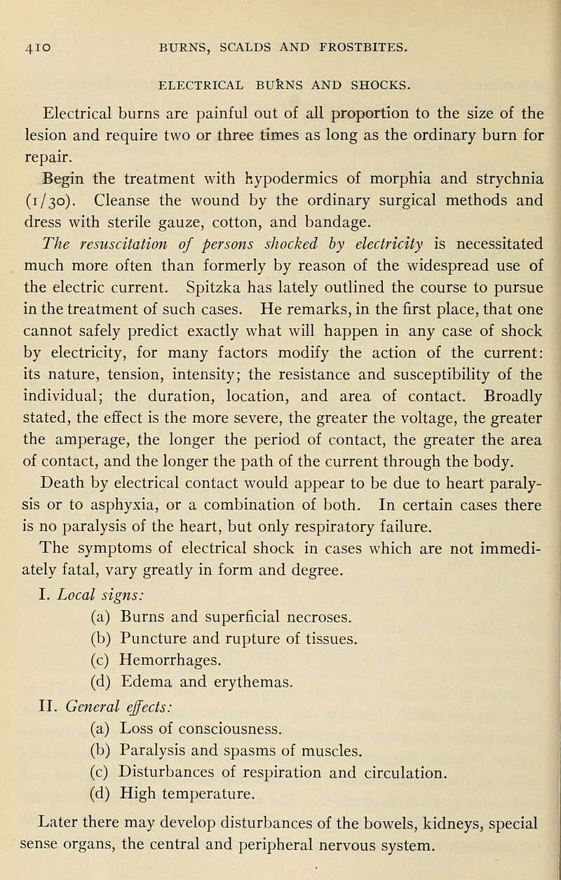 ELECTRICAL BURNS AND SHOCKS. Electrical burns are painful out of all proportion to the size of the lesion and require two or three times as long as the ordinary burn for repair. Begin the treatment with hypodermics of morphia and strychnia (1/30). Cleanse the wound by the ordinary surgical methods and dress with sterile gauze, cotton, and bandage. The resuscitation of persons shocked by electricity is necessitated much more often than formerly by reason of the widespread use of the electric current. Spitzka has lately outlined the course to pursue in the treatment of such cases. He remarks, in the first place, that one cannot safely predict exactly what will happen in any case of shock by electricity, for many factors modify the action of the current: its nature, tension, intensity; the resistance and susceptibility of the individual; the duration, location, and area of contact. Broadly stated, the effect is the more severe, the greater the voltage, the greater the amperage, the longer the period of contact, the greater the area of contact, and the longer the path of the current through the body. Death by electrical contact would appear to be due to heart paraly- sis or to asphyxia, or a combination of both. In certain cases there is no paralysis of the heart, but only respiratory failure. The symptoms of electrical shock in cases which are not immedi- ately fatal, vary greatly in form and degree. I. Local signs: (a) Burns and superficial necroses. (b) Puncture and rupture of tissues. (c) Hemorrhages. (d) Edema and erythemas. II. General effects: (a) Loss of consciousness. (b) Paralysis and spasms of muscles. (c) Disturbances of respiration and circulation. (d) High temperature. Later there may develop disturbances of the bowels, kidneys, special sense organs, the central and peripheral nervous system.