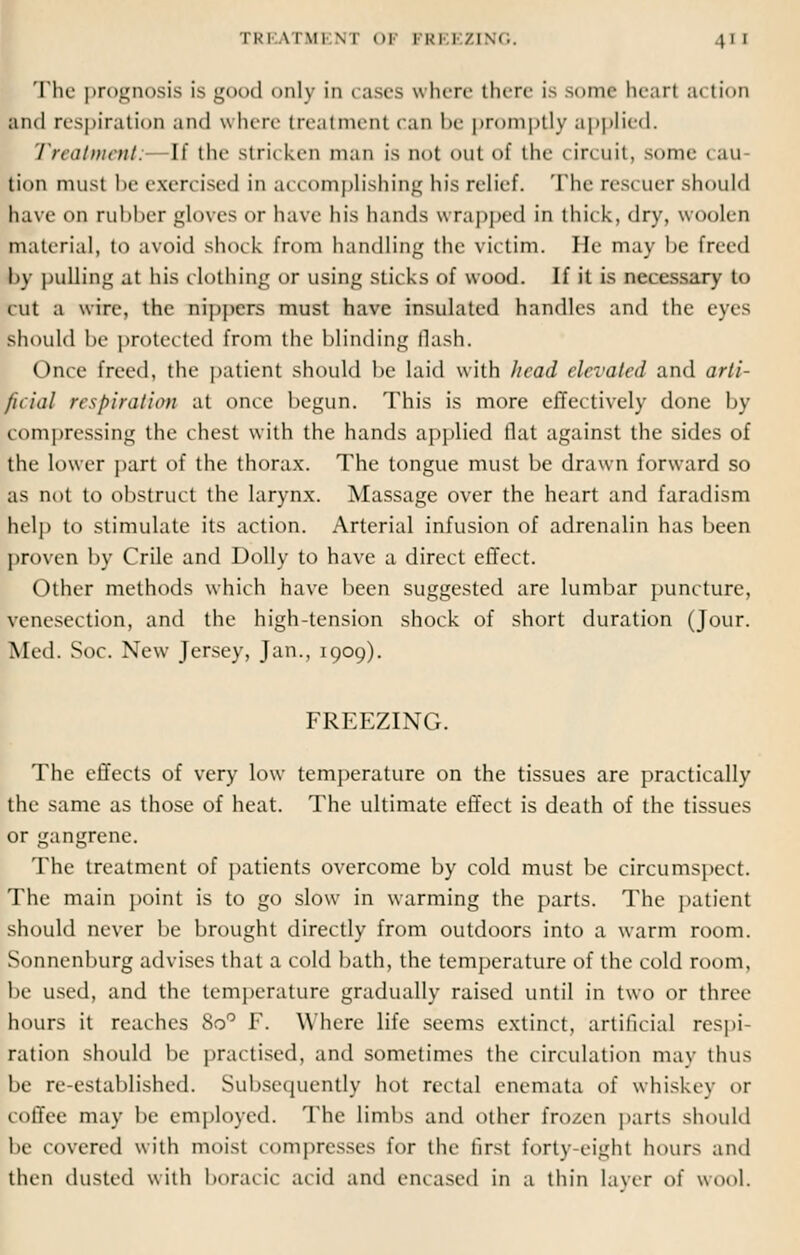 The prognosis is good only in cases where there is some hear! tu tion and respiration and where treatment can be promptly applied. Treatment: If the stricken man is not out of the circuit, some 1 au tion must be exercised in accomplishing his relief. The rescuer should have on rubber gloves or have his hands wrapped in thick, dry, woolen material, to avoid shock from handling the victim. He may be freed by pulling at his clothing or using sticks of wood. If it is necessary to cut a wire, the nippers must have insulated handles and the eyes should be protected from the blinding Hash. Once freed, the patient should be laid with head elevated and arti- ficial respiration at once begun. This is more effectively done by compressing the chest with the hands applied flat against the sides of the lower part of the thorax. The tongue must be drawn forward so as not to obstruct the larynx. Massage over the heart and faradism help to stimulate its action. Arterial infusion of adrenalin has been proven by Crile and Dolly to have a direct effect. Other methods which have been suggested are lumbar puncture, venesection, and the high-tension shock of short duration (Jour. Med. Soc. New Jersey, Jan., 1909). FREEZING. The effects of very low temperature on the tissues are practically the same as those of heat. The ultimate effect is death of the tissues or gangrene. The treatment of patients overcome by cold must be circumspect. The main point is to go slow in warming the parts. The patient should never be brought directly from outdoors into a warm room. Sonnenburg advises that a cold bath, the temperature of the cold room, be used, and the temperature gradually raised until in two or three hours it reaches 8o° F. Where life seems extinct, artificial respi- ration should be practised, and sometimes the circulation may thus be re-established. Subsequently hot rectal enemata of whiskey or coffee may be employed. The limbs and other frozen parts should be covered with moist compresses for the first forty-eight hours and then dusted with boracic acid and encased in a thin layer of wool.