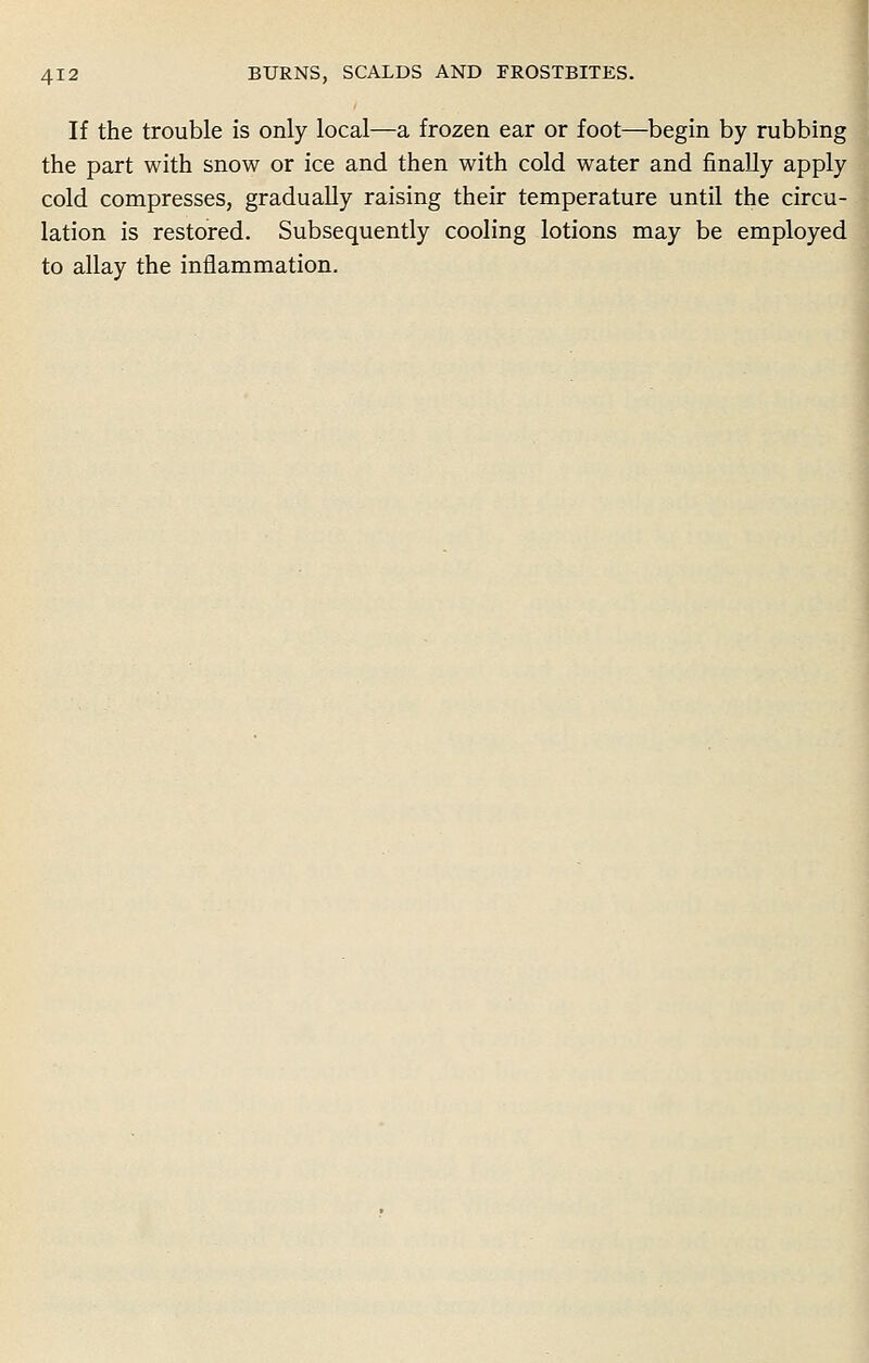 If the trouble is only local—a frozen ear or foot—begin by rubbing the part with snow or ice and then with cold water and finally apply cold compresses, gradually raising their temperature until the circu- lation is restored. Subsequently cooling lotions may be employed to allay the inflammation.