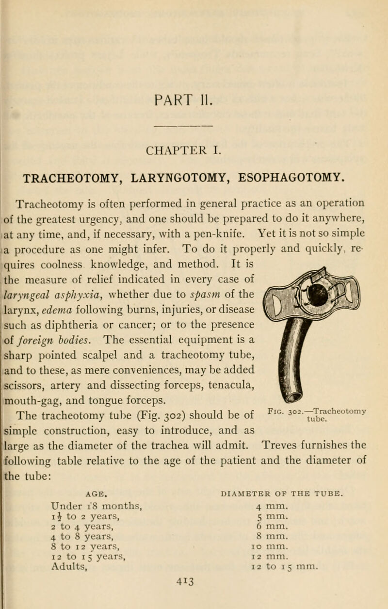 PART 11. CHAPTER I. TRACHEOTOMY, LARYNGOTOMY, ESOPHAGOTOMY. Tracheotomy is often performed in general practice as an operation of the greatest urgency, and one should be prepared to do it anywhere, at any time, and, if necessary, with a pen-knife. Yet it is not so simple a procedure as one might infer. To do it properly and quickly, re- quires coolness knowledge, and method. It is the measure of relief indicated in every case of laryngeal asphyxia, whether due to spasm of the larvnx, edema following burns, injuries, or disease such as diphtheria or cancer; or to the presence of foreign bodies. The essential equipment is a sharp pointed scalpel and a tracheotomy tube, and to these, as mere conveniences, may be added scissors, artery and dissecting forceps, tenacula, mouth-gag, and tongue forceps. The tracheotomy tube (Fig. 302) should be of simple construction, easy to introduce, and as large as the diameter of the trachea will admit, following table relative to the age of the patient and the diameter of the tube: Fig. 302.—Tracheotomy tube. Treves furnishes the AGE. Under 18 months, 1J to 2 years, 2 to 4 years, 4 to 8 years, 8 to 12 years, 12 to 15 years, Adults, DIAMETER OF THE TUBE. 4 mm. 5 mm. 6 mm. 8 mm. 1 o mm. 12 mm. 1 2 to 1 5 mm.