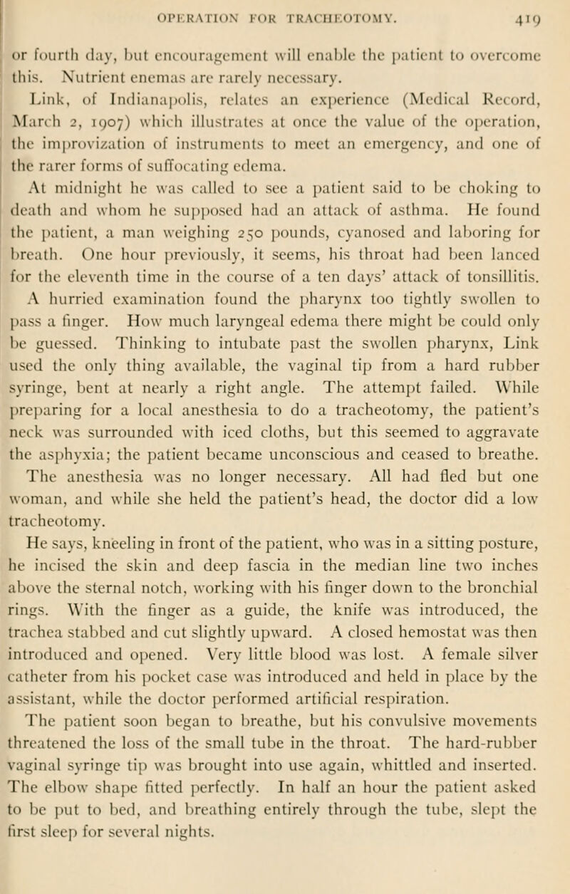 »>r fourth day, l>ut encouragement will enable the patient to overcome this. Nutrient enemas art- rare I) necessary. Link, of [ndianapolis, relates an experience (Medical Record, March 2, 1907) which illustrates at once the value of the operation, the improvizatioD of instruments to meet an emergency, and one of the rarer forms of suffot ating edema. At midnight he was tailed to see a patient said io be choking to death and whom he supposed had an attack of asthma. lie found the patient, a man weighing 250 pounds, cyanosed and laboring for breath. One hour previously, it seems, his throat had been lanced for the eleventh time in the course of a ten days' attack of tonsillitis. A hurried examination found the pharynx too tightly swollen to pass a finger. How much laryngeal edema there might be could only be guessed. Thinking to intubate past the swollen pharynx, Link used the only thing available, the vaginal tip from a hard rubber syringe, bent at nearly a right angle. The attempt failed. While preparing for a local anesthesia to do a tracheotomy, the patient's neck was surrounded with iced cloths, but this seemed to aggravate the asphyxia; the patient became unconscious and ceased to breathe. The anesthesia was no longer necessary. All had fled but one woman, and while she held the patient's head, the doctor did a low tracheotomy. He says, kneeling in front of the patient, who was in a sitting posture, he incised the skin and deep fascia in the median line two inches above the sternal notch, working with his finger down to the bronchial rings. With the finger as a guide, the knife was introduced, the trachea stabbed and cut slightly upward. A closed hemostat was then introduced and opened. Very little blood was lost. A female silver catheter from his pocket case was introduced and held in place by the assistant, while the doctor performed artificial respiration. The patient soon began to breathe, but his convulsive movements threatened the loss of the small tube in the throat. The hard-rubber vaginal syringe tip was brought into use again, whittled and inserted. Tin- elbow shape fitted perfectly. In half an hour the patient asked to be put to bed, and breathing entirely through the tube, slept the Brsl sleep for several nights.