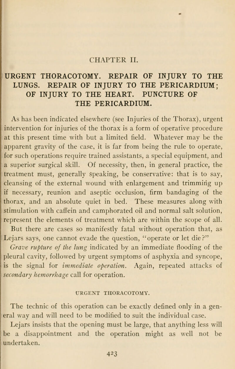 CHAPTER II. URGENT THORACOTOMY. REPAIR OF INJURY TO THE LUNGS. REPAIR OF INJURY TO THE PERICARDIUM; OF INJURY TO THE HEART. PUNCTURE OF THE PERICARDIUM. As has been indicated elsewhere (see Injuries of the Thorax), urgent Intervention for injuries of the thorax is a form of operative procedure at this present time with but a limited field. Whatever may be the apparent gravity of the case, it is far from being the rule to operate, for such operations require trained assistants, a special equipment, and a superior surgical skill. Of necessity, then, in general practice, the treatment must, generally speaking, be conservative: that is to say, ck;iusing of the external wound with enlargement and trimming up if necessary, reunion and aseptic occlusion, firm bandaging of the thorax, and an absolute quiet in bed. These measures along with stimulation with caffein and camphorated oil and normal salt solution, represent the elements of treatment which are within the scope of all. But there are cases so manifestly fatal without operation that, as Lejars says, one cannot evade the question, operate or let die? Grave rupture of the lung indicated by an immediate flooding of the pleural cavity, followed by urgent symptoms of asphyxia and syncope, is the signal for immediate operation. Again, repeated attacks of secondary hemorrhage call for operation. URGENT THORACOTOMY. The technic of this operation can be exactly defined only in a gen- eral way and will need to be modified to suit the individual case. I.rjars insists that the opening must be large, that anything less will le a disappointment and the operation might as well not be undertaken.