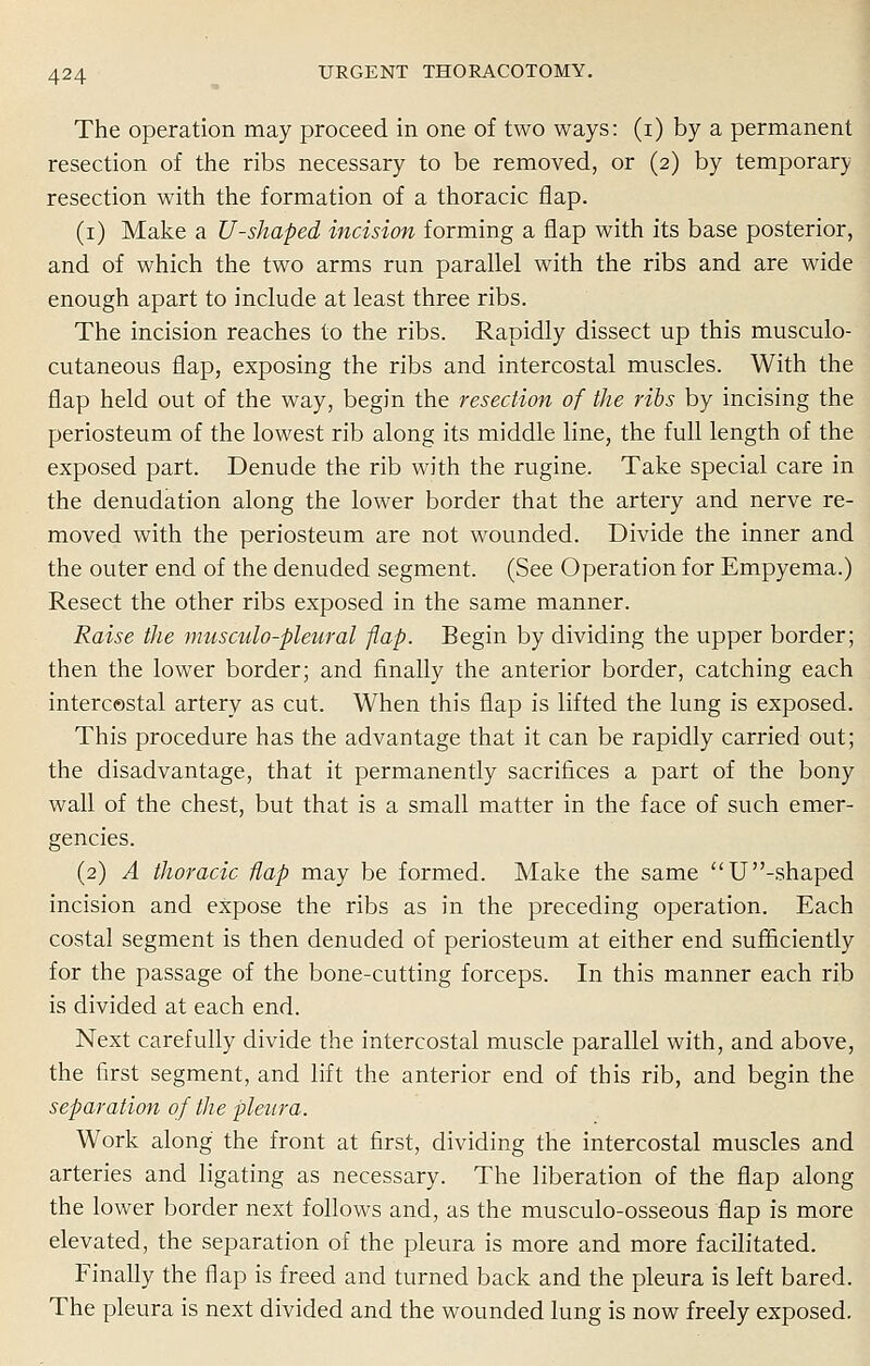 The operation may proceed in one of two ways: (i) by a permanent resection of the ribs necessary to be removed, or (2) by temporary resection with the formation of a thoracic flap. (1) Make a U-shaped incision forming a flap with its base posterior, and of which the two arms run parallel with the ribs and are wide enough apart to include at least three ribs. The incision reaches to the ribs. Rapidly dissect up this musculo- cutaneous flap, exposing the ribs and intercostal muscles. With the flap held out of the way, begin the resection of the ribs by incising the periosteum of the lowest rib along its middle line, the full length of the exposed part. Denude the rib with the rugine. Take special care in the denudation along the lower border that the artery and nerve re- moved with the periosteum are not wounded. Divide the inner and the outer end of the denuded segment. (See Operation for Empyema.) Resect the other ribs exposed in the same manner. Raise the musculo-pleural -flap. Begin by dividing the upper border; then the lower border; and finally the anterior border, catching each intercostal artery as cut. When this flap is lifted the lung is exposed. This procedure has the advantage that it can be rapidly carried out; the disadvantage, that it permanently sacrifices a part of the bony wall of the chest, but that is a small matter in the face of such emer- gencies. (2) A thoracic flap may be formed. Make the same U -shaped incision and expose the ribs as in the preceding operation. Each costal segment is then denuded of periosteum at either end sufficiently for the passage of the bone-cutting forceps. In this manner each rib is divided at each end. Next carefully divide the intercostal muscle parallel with, and above, the first segment, and lift the anterior end of this rib, and begin the separation of the pleura. Work along the front at first, dividing the intercostal muscles and arteries and ligating as necessary. The liberation of the flap along the lower border next follows and, as the musculo-osseous flap is more elevated, the separation of the pleura is more and more facilitated. Finally the flap is freed and turned back and the pleura is left bared. The pleura is next divided and the wounded lung is now freely exposed.