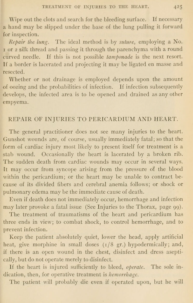 Wipe ut the clots and seari h for the bleeding surface, [f necessary a hand may be slipped under the base of the lung pulling it forward for inspection. Repair the lung. The idea) method is by suture, employing a No. i or 2 silk thread and passing it through the parenchyma with a round curved needle. If this is not possible tamponade is the next resort. If a border is lacerated and projecting it may be ligated en masse and reset ted. Whether or qoI drainage is employed depends upon the amount of oozing and the probabilities of infection. If infection subsequently develops, the infected area is to be opened and drained as any other empyema. REPAIR OF INJURIES TO PERICARDIUM AND HEART. The general practitioner does not see many injuries to the heart. Gunshot wounds are. of course, usually immediately fatal; so that the form of cardiac injury most likely to present itself for treatment is a stab wound. Occasionally the heart is lacerated by a broken rib. The sudden death from cardiac wounds may occur in several ways. It may occur from syncope arising from the pressure of the Mood within the pericardium; or the heart may be unable to contract be- cause of its divided libers and cerebral anemia follows; or shock or pulmonary edema may be the immediate cause of death. Even if death does not immediately occur, hemorrhage and infection may later provoke a fatal issue (See Injuries to the Thorax, page 99). The treatment of traumatisms of the heart and pericardium has three ends in view; to combat shock, to control hemorrhage, and to prevent infection. Keep the patient absolutely quiet, lower the head, apply artificial heat, give morphine in small doses (1/8 gr.) hypodermically; and, if there is an open wound in the chest, disinfect and dress asepti- cally, but do not operate merely to disinfect. If the In-art is injured sufficiently to bleed, operate. The sole in- dication, then, for operative treatment is hemorrhage. The patient will probably die even if operated upon, but he will