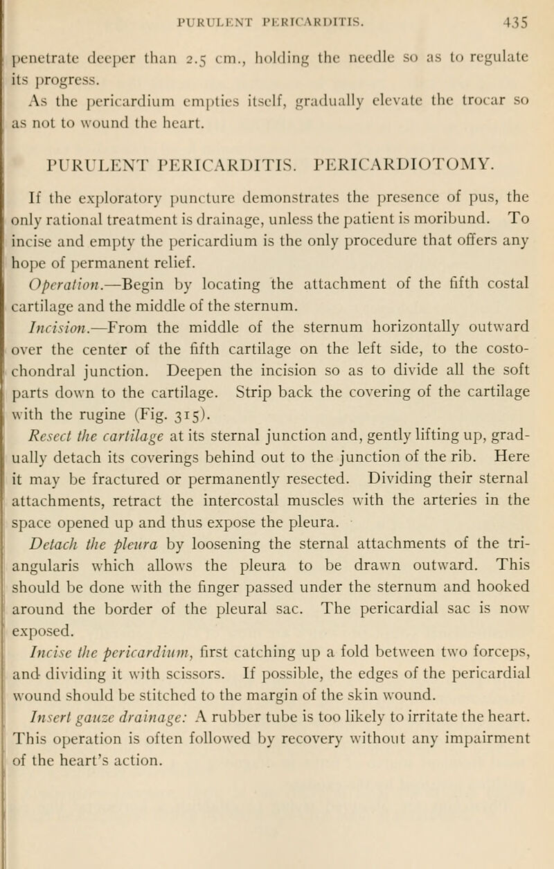 penetrate deeper than 2.5 cm., holding the needle so as to regulate its progress. As the pericardium empties Itself, gradually elevate the trocar so as not to wound the heart. PURULENT PERICARDITIS. PERICARDIOTOMY. If the exploratory puncture demonstrates the presence of pus, the only rational treatment is drainage, unless the patient is moribund. To incise and empty the pericardium is the only procedure that offers any hope of permanent relief. Operation.—Begin by locating the attachment of the fifth costal cartilage and the middle of the sternum. Incision.—From the middle of the sternum horizontally outward over the center of the fifth cartilage on the left side, to the costo- chondral junction. Deepen the incision so as to divide all the soft parts down to the cartilage. Strip back the covering of the cartilage with the rugine (Fig. 315). Resect the cartilage at its sternal junction and, gently lifting up, grad- ually detach its coverings behind out to the junction of the rib. Here it may be fractured or permanently resected. Dividing their sternal attachments, retract the intercostal muscles with the arteries in the space opened up and thus expose the pleura. Detach the pleura by loosening the sternal attachments of the tri- angularis which allows the pleura to be drawn outward. This should be done with the finger passed under the sternum and hooked around the border of the pleural sac. The pericardial sac is now exposed. Incise the pericardium, first catching up a fold between two forceps, and- dividing it with scissors. If possible, the edges of the pericardial wound should be stitched to the margin of the skin wound. Insert gauze drainage: A rubber tube is too likely to irritate the heart. This operation is often followed by recovery without any impairment of the heart's action.