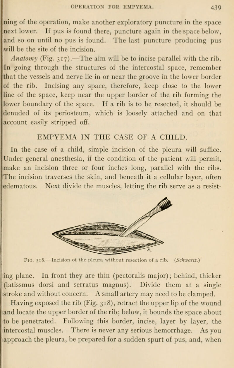 ■ng of the operation, make another exploratory puncture in the spa< e next lower. H pus is found there, puncture again in the space below, and so on until no pus is found. The last puncture producing pus will In' tin' site of the incision. Anatomy (Fig. 517).—The aim will hi' to incise parallel with the rib. In going through the structures of the intercostal space, remember that the vessels and nerve lie in or near the groove in the lower border of the rib. Incising any space, therefore, keep close to the lower line of the space, keep near the upper border of the rib forming the lower boundary of the space. If a rib is to be resected, it should be denuded of its periosteum, which is loosely attached and on that account easily stripped off. EMPYEMA IN THE CASE OF A CHILD. In the case of a child, simple incision of the pleura will suffice. Under general anesthesia, if the condition of the patient will permit, make an incision three or four inches long, parallel with the ribs. The incision traverses the skin, and beneath it a cellular layer, often edematous. Next divide the muscles, letting the rib serve as a resist- Iir,. 318.—Incision of the pleura without resection of a rib. (Schwartz.) ing plane. In front they are thin (pectoralis major); behind, thicker (latissmus dorsi and serratus magnus). Divide them at a single stroke and without concern. A small artery may need to be clamped. Having exposed the rib (Fig. 318), retract the upper lip of the wound and locate the upper border of the rib; below, it bounds the space about to be penetrated. Following this border, incise, layer by layer, the intercostal muscles. There is never any serious hemorrhage. As you approach the pleura, be prepared for a sudden spurt of pus, and, when