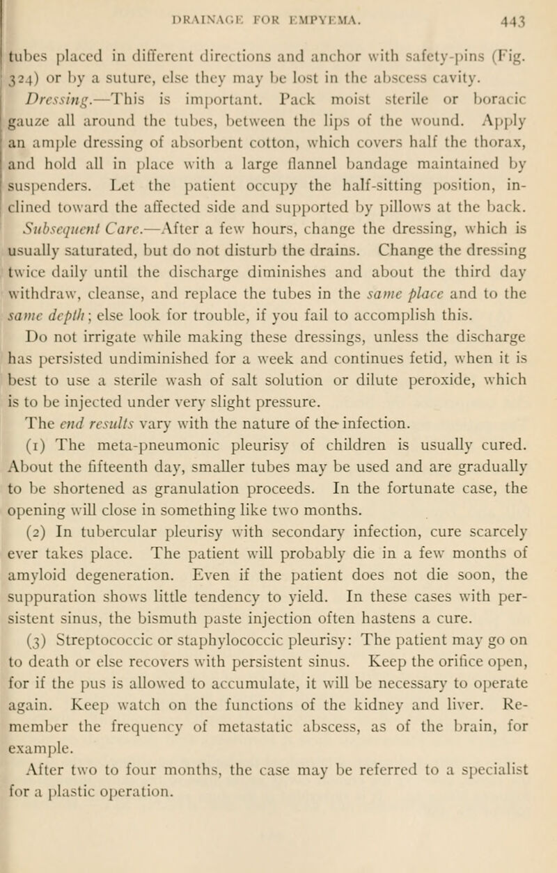 l>K VINAG1 l I >K l \ll'\ l MA. 1 \ J libes placed in different directions and anchor with safety pins I ■24) <>r by a suture, else they may be lost in the abscess cavity. Dressing.—This is important. Pack moist sterile or boracic lauze all around the tubes, between the lips of the wound. Apply an ample dressing of absorbent COtton, which covers half the thorax, and hold all in place with a large flannel bandage maintained by suspenders. Let the patient occupy the half-sitting position, in- clined toward the affected side and supported by pillows at the bai k. Subsequent Care.- After a few hours, change the dressing, which is usually saturated, hut do not disturb the drains. Change the dressing twice daily until the discharge diminishes and about the third day withdraw, cleanse, and replace the tubes in the same place and to the tame depth; else look, for trouble, if you fail to accomplish this. Do not irrigate while making these dressings, unless the discharge has persisted undiminished for a week and continues fetid, when it is best to use a sterile wash of salt solution or dilute peroxide, which is to be injected under very slight pressure. The end results vary with the nature of the infection. (1) The metapneumonic pleurisy of children is usually cured. About the fifteenth day, smaller tubes may be used and are gradually to be shortened as granulation proceeds. In the fortunate case, the opening will close in something like two months. (2) In tubercular pleurisy with secondary infection, cure scarcely ever takes place. The patient will probably die in a few months of amyloid degeneration. Even if the patient does not die soon, the suppuration shows little tendency to yield. In these cases with per- sistent sinus, the bismuth paste injection often hastens a cure. (3) Streptococcic or staphylococcic pleurisy: The patient may go on to death or else recovers with persistent sinus. Keep the orifice open, for if the pus is allowed to accumulate, it will be necessary to operate kgain. Keep watch on the functions of the kidney and liver. Re- member the frequency of metastatic abscess, as of the brain, for example. After two to four months, the case may be referred to a specialist for a plastic operation.