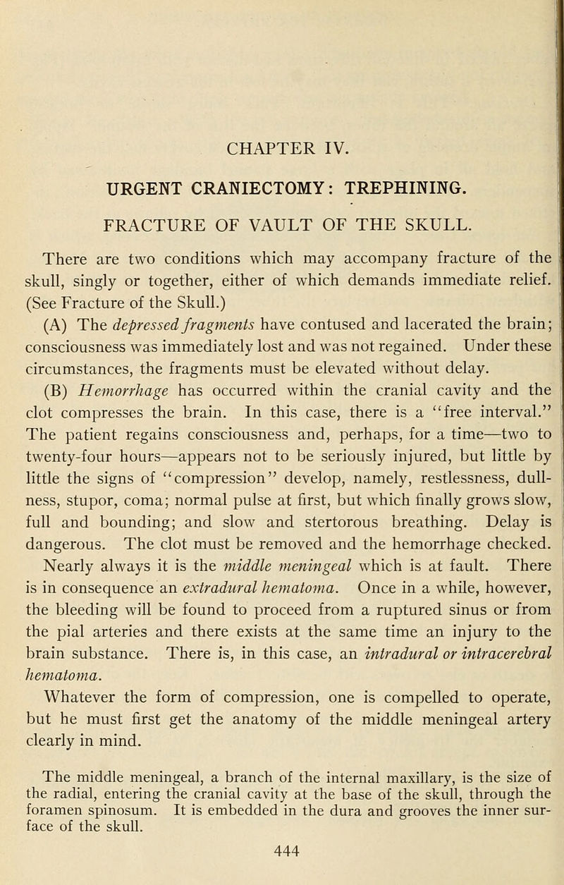 CHAPTER IV. URGENT CRANIECTOMY: TREPHINING. FRACTURE OF VAULT OF THE SKULL. There are two conditions which may accompany fracture of the skull, singly or together, either of which demands immediate relief. (See Fracture of the Skull.) (A) The depressed fragments have contused and lacerated the brain; consciousness was immediately lost and was not regained. Under these circumstances, the fragments must be elevated without delay. (B) Hemorrhage has occurred within the cranial cavity and the clot compresses the brain. In this case, there is a free interval. The patient regains consciousness and, perhaps, for a time—two to twenty-four hours—appears not to be seriously injured, but little by little the signs of compression develop, namely, restlessness, dull- ness, stupor, coma; normal pulse at first, but which finally grows slow, full and bounding; and slow and stertorous breathing. Delay is dangerous. The clot must be removed and the hemorrhage checked. Nearly always it is the middle meningeal which is at fault. There is in consequence an extradural hematoma. Once in a while, however, the bleeding will be found to proceed from a ruptured sinus or from the pial arteries and there exists at the same time an injury to the brain substance. There is, in this case, an intradural or intracerebral hematoma. Whatever the form of compression, one is compelled to operate, but he must first get the anatomy of the middle meningeal artery clearly in mind. The middle meningeal, a branch of the internal maxillary, is the size of the radial, entering the cranial cavity at the base of the skull, through the foramen spinosum. It is embedded in the dura and grooves the inner sur- face of the skull.