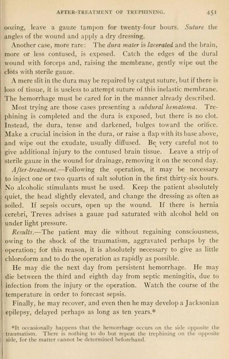 pozing, Leave a gauze tampon far twenty four hours. Suture the angles of the wound and apply a dry dressing. Another case, more rare: The dura mater is lacerated and the brain, more or less contused, is exposed. Catch the edges of the dura! wound with forceps and, raising the membrane, gently wipe out the bftrts with sterile gauze. A nnic slit in the dura may be repaired by catgut suture, but if there is loss of tissue, it is useless to attempt suture of this inelastic membrane. The hemorrhage must be eared for in the manner already described. Most trying are those cases presenting a subdural hematoma. Tre- phining is completed and the dura is exposed, but there is no clot. Instead, the dura, tense and darkened, bulges toward the orifice. Make a crucial incision in the dura, or raise a flap with its base above, and wipe out the exudate, usually diffused. Be very careful not to give additional injury to the contused brain tissue. Leave a strip of sterile gauze in the wound for drainage, removing it on the second day. After-trial mail.—Following the operation, it may be necessary to inject one or two quarts of salt solution in the first thirty-six hours. No alcoholic stimulants must be used. Keep the patient absolutely quiet, the head slightly elevated, and change the dressing as often as soiled. If sepsis occurs, open up the wound. If there is hernia cerebri, Treves advises a gauze pad saturated with alcohol held on under light pressure. Results.—The patient may die without regaining consciousness, owing to the shock of the traumatism, aggravated perhaps by the operation; for this reason, it is absolutely necessary to give as little chloroform and to do the operation as rapidly as possible. He may die the next day from persistent hemorrhage. He may die between the third and eighth day from septic meningitis, due to infection from the injury or the operation. Watch the course of the temperature in order to forecast sepsis. Finally, he may recover, and even then he may develop a Jacksonian epilepsy, delayed perhaps as long as ten years.* *It occasionally happens thai the hemorrhage occurs cm tin- si<h- opposite the traumatism. There i> nothing t<> do but repeat tin- trephining on tin- opposite tide, f<>r the matter cannot be determined In-forehand.