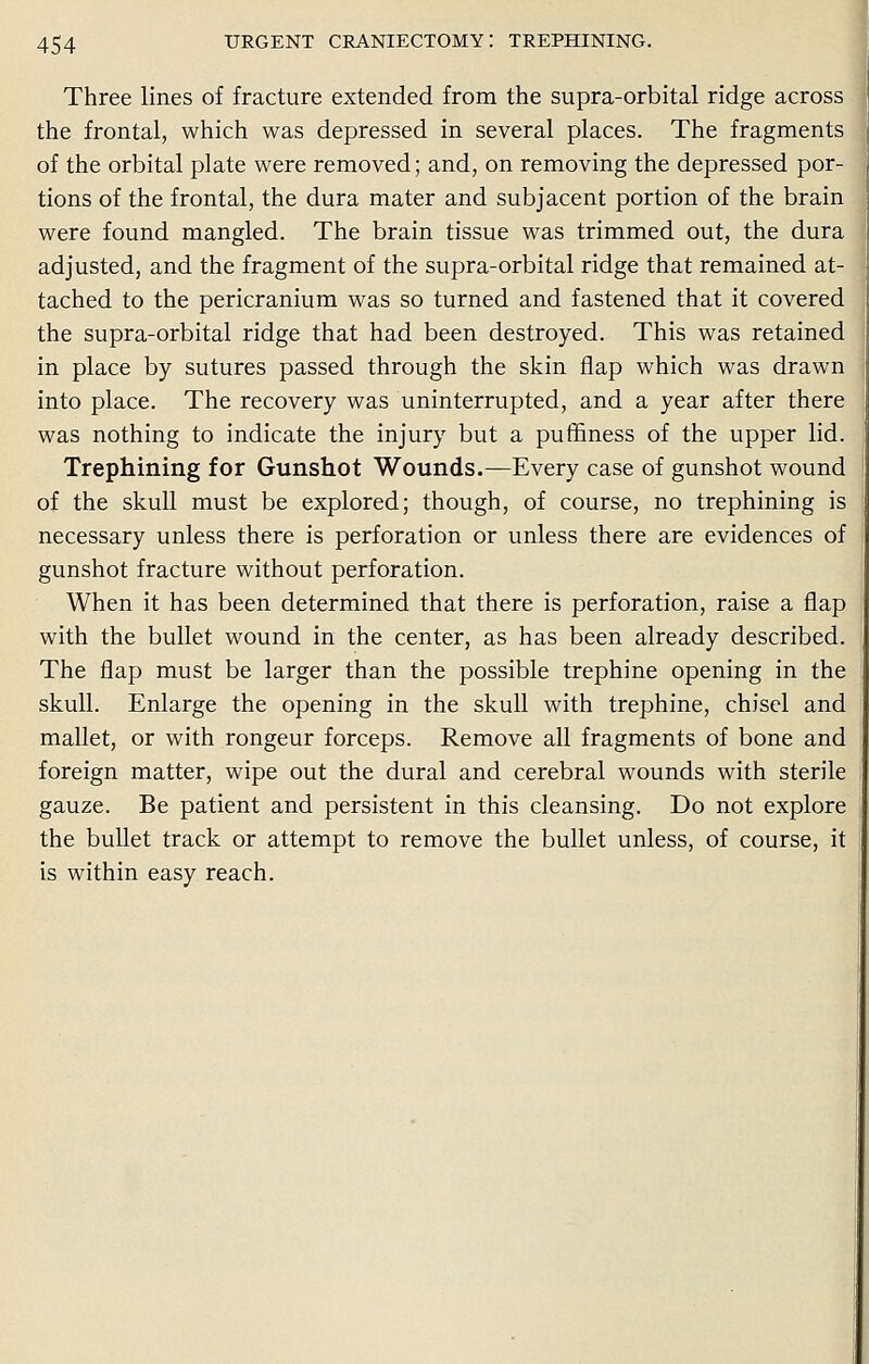 Three lines of fracture extended from the supra-orbital ridge across the frontal, which was depressed in several places. The fragments of the orbital plate were removed; and, on removing the depressed por- tions of the frontal, the dura mater and subjacent portion of the brain were found mangled. The brain tissue was trimmed out, the dura adjusted, and the fragment of the supra-orbital ridge that remained at- tached to the pericranium was so turned and fastened that it covered the supra-orbital ridge that had been destroyed. This was retained in place by sutures passed through the skin flap which was drawn into place. The recovery was uninterrupted, and a year after there was nothing to indicate the injury but a puffiness of the upper lid. Trephining for Gunshot Wounds.—Every case of gunshot wound of the skull must be explored; though, of course, no trephining is necessary unless there is perforation or unless there are evidences of gunshot fracture without perforation. When it has been determined that there is perforation, raise a flap with the bullet wound in the center, as has been already described. The flap must be larger than the possible trephine opening in the skull. Enlarge the opening in the skull with trephine, chisel and mallet, or with rongeur forceps. Remove all fragments of bone and foreign matter, wipe out the dural and cerebral wounds with sterile gauze. Be patient and persistent in this cleansing. Do not explore the bullet track or attempt to remove the bullet unless, of course, it is within easy reach.