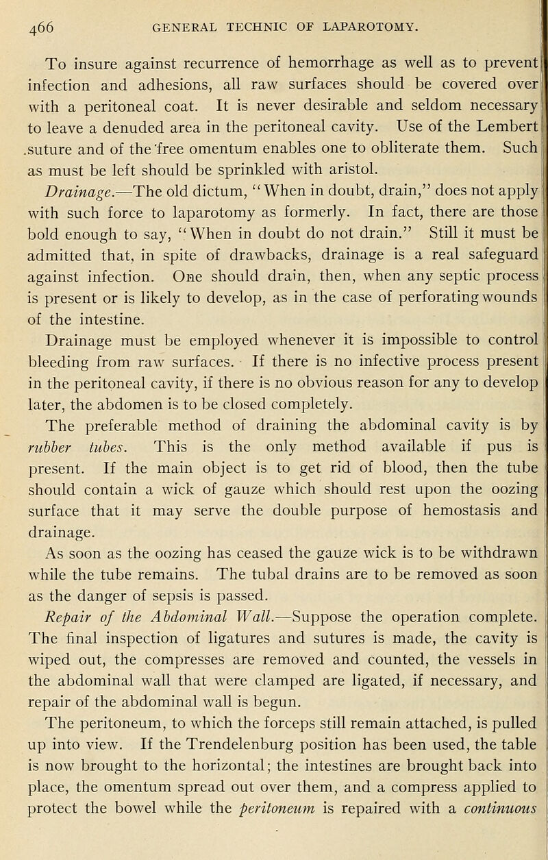 To insure against recurrence of hemorrhage as well as to prevent infection and adhesions, all raw surfaces should be covered oven with a peritoneal coat. It is never desirable and seldom necessary! to leave a denuded area in the peritoneal cavity. Use of the Lembert .suture and of the'free omentum enables one to obliterate them. Such: as must be left should be sprinkled with aristol. Drainage.—The old dictum, When in doubt, drain, does not apply with such force to laparotomy as formerly. In fact, there are those bold enough to say, When in doubt do not drain. Still it must bei admitted that, in spite of drawbacks, drainage is a real safeguard against infection. One should drain, then, when any septic process is present or is likely to develop, as in the case of perforating wounds of the intestine. Drainage must be employed whenever it is impossible to control bleeding from raw surfaces. If there is no infective process present in the peritoneal cavity, if there is no obvious reason for any to develop later, the abdomen is to be closed completely. The preferable method of draining the abdominal cavity is by rubber tubes. This is the only method available if pus is present. If the main object is to get rid of blood, then the tube should contain a wick of gauze which should rest upon the oozing surface that it may serve the double purpose of hemostasis and drainage. As soon as the oozing has ceased the gauze wick is to be withdrawn while the tube remains. The tubal drains are to be removed as soon as the danger of sepsis is passed. Repair of the Abdominal Wall.—Suppose the operation complete. The final inspection of ligatures and sutures is made, the cavity is wiped out, the compresses are removed and counted, the vessels in the abdominal wall that were clamped are ligated, if necessary, and repair of the abdominal wall is begun. The peritoneum, to which the forceps still remain attached, is pulled up into view. If the Trendelenburg position has been used, the table is now brought to the horizontal; the intestines are brought back into place, the omentum spread out over them, and a compress applied to protect the bowel while the peritoneum is repaired with a continuous