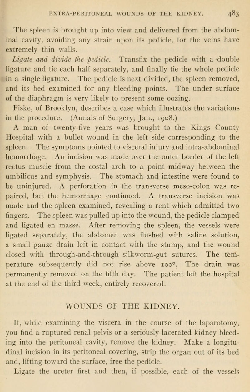 The spleen is broughl up into view and delivered from the abdom- inal cavity, avoiding any strain upon its pedicle, for the veins have extremely thin walls. Ligate and divide the pedicle. Transfix the pedicle with ;i -double ligature and tie each half separately, and finally tie the whole pedicle in a single ligature. The pedicle is next divided, the spleen removed, and its bed examined for any bleeding points. The under surface of the diaphragm is very likely to present some oozing. Fiske, of Brooklyn, describes a case which illustrates the variations in the procedure. (Annals of Surgery, Jan., 1908.) A man of twenty-five years was brought to the Kings County Hospital with a bullet wound in the left side corresponding to the spleen. The symptoms pointed to visceral injury and intra-abdominal hemorrhage. An incision was made over the outer border of the left rectus muscle from the costal arch to a point midway between the umbilicus and symphysis. The stomach and intestine were found to be uninjured. A perforation in the transverse meso-colon was re- paired, but the hemorrhage continued. A transverse incision was made and the spleen examined, revealing a rent which admitted two fingers. The spleen was pulled up into the wound, the pedicle clamped and ligated en masse. After removing the spleen, the vessels were ligated separately, the abdomen was flushed with saline solution, a small gauze drain left in contact with the stump, and the wound closed with through-and-through silkworm-gut sutures. The tem- perature subsequently did not rise above ioo°. The drain was permanently removed on the fifth day. The patient left the hospital at the end of the third week, entirely recovered. WOUNDS OF THE KIDNEY. If, while examining the viscera in the course of the laparotomy, you find a ruptured renal pelvis or a seriously lacerated kidney bleed- ing into the peritoneal cavity, remove the kidney. Make a longitu- dinal incision in its peritoneal covering, strip the organ out of its bed and, lifting toward the surface, free the pedicle. Ligate the ureter first and then, if possible, each of the vessels